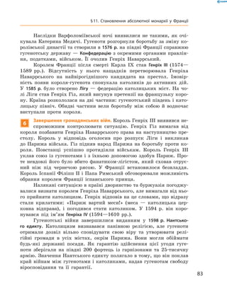 Наслідки Варфоломіївської ночі виявилися не такими, як очі-
кувала Катерина Медичі. Гугеноти розгорнули боротьбу за зміну ко-
ролівської династії та створили в 1576 р. на півдні Франції справжню
гугенотську державу  — Конфедерацію з  окремими органами правлін-
ня, податками, військом. Її очолив Генріх Наваррський.
Королем Франції після смерті Карла IX  став Генріх III (1574—
1589  рр.). Відсутність у  нього нащадків перетворювала Генріха
Наваррського на  найвірогіднішого кандидата на  престол. Імовір-
ність ­появи короля-гугенота спонукала католиків до  активних дій.
У  1585 р. було створено Лігу  — федерацію католицьких міст. На  чо-
лі Ліги став Генріх Гіз, який висунув претензії на французьку коро-
ну. Країна розкололася на дві частини: гугенотський південь і като-
лицьку північ. Обидві частини вели боротьбу між собою й  водночас
виступали проти короля.
6
Завершення громадянських війн. Король Генріх III виявився не-
спроможним контролювати ситуацію. Генріх Гіз вимагав від
короля позбавити Генріха Наваррського права на наступництво пре-
столу. Король у  відповідь оголосив про розпуск Ліги і  викликав
до  Парижа війська. Гіз підняв народ Парижа на  боротьбу проти ко-
роля. Повстанці успішно протидіяли військам. Король Генріх III
уклав союз із  гугенотами і  з  їхньою допомогою здобув Париж. Про-
те невдовзі його було вбито фанатиком-лігістом, який сховав отрує-
ний ніж під чернечою рясою. У  Франції встановилося безвладдя.
Король Іспанії Філіпп II і Папа Римський обговорювали можливість
обрання королем Франції іспанського принца.
Налякані ситуацією в країні дворянство та буржуазія погоджу-
валися визнати королем Генріха Наваррського, але вимагали від ньо-
го прийняти католицизм. Генріх відповів на це словами, що відразу
стали крилатими: «Париж вартий меси!» (меса  — католицька цер-
ковна відправа), і  погодився стати католиком. У  1594  р. він коро-
нувався під ім’ям Генріха IV (1594—1610  рр.).
Гугенотські війни завершилися виданням у  1598 р. Нантсько-
го едикту. Католицизм визнавався панівною релігією, але гугеноти
отримали дозвіл вільно сповідувати свою віру та  утворювати релі-
гійні громади в  усіх містах, окрім Парижа. Вони могли обіймати
будь-які державні посади. Як гарантію здійснення цієї угоди гуге-
ноти зберігали на  півдні 200 фортець із  гарнізонами та  25-тисячну
армію. Значення Нантського едикту полягало в тому, що він поклав
край війнам між гугенотами і  католиками, надав гугенотам свободу
віросповідання та  її гарантії.
83
§ 11. Становлення абсолютної монархії у Франції
 