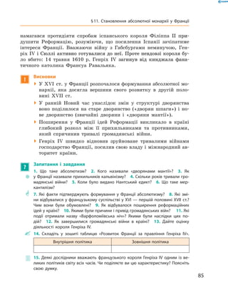 намагався протидіяти спробам іспанського короля Філіппа �������II�����при-
душити Реформацію, розуміючи, що посилення Іспанії зачіпатиме
інтереси Франції. Вважаючи війну з  Габсбургами неминучою, Ген-
ріх ���������������������������������������������������������������IV�������������������������������������������������������������і Сюллі активно готувалися до неї. Проте невдовзі короля бу-
ло вбито: 14 травня 1610  р. Генріх �����������������������������IV���������������������������загинув від кинджала фана-
тичного католика Франсуа Равальяка.
!
Висновки
 У XVI  ст. у Франції розпочалося формування абсолютної мо-
нархії, яка досягла вершини свого розвитку в  другій поло-
вині XVII  ст.
 У ранній Новий час унаслідок змін у  структурі дворянства
воно поділилося на  старе дворянство («дворян шпаги») і  но-
ве дворянство (звичайні дворяни і  «дворяни мантії»).
 Поширення у  Франції ідей Реформації викликало в  країні
глибокий розкол між її прихильниками та  противниками,
який спричинив тривалі громадянські війни.
 Генріх IV  швидко відновив зруйноване тривалими війнами
господарство Франції, посилив свою владу і міжнародний ав-
торитет країни.
?
Запитання і завдання
~~
1. Що таке абсолютизм?  2. Кого називали «дворянами мантії»?  3. Як
у Франції називали прихильників кальвінізму?  4. Скільки років тривали гро-
мадянські війни?  5. Коли було видано Нантський едикт?  6. Що таке мер-
кантилізм?
** 7. Які факти підтверджують формування у Франції абсолютизму?  8. Які змі-
ни відбувалися у французькому суспільстві у XVI — першій половині XVII ст.?
Чим вони були обумовлені?  9. Як відбувалося поширення реформаційних
ідей у країні?  10. Якими були причини і привід громадянських війн?  11. Які
події отримали назву «Варфоломіївська ніч»? Якими були наслідки цих по-
дій?  12. Як завершилися громадянські війни в країні?  13. Дайте оцінку
­діяльності короля Генріха IV.
 14. Складіть у зошиті таблицю «Розвиток Франції за правління Генріха IV».
Внутрішня політика Зовнішня політика
 15. Деякі дослідники вважають французького короля Генріха IV одним із ве-
ликих політиків світу всіх часів. Чи поділяєте ви цю характеристику? Поясніть
свою думку.
85
§ 11. Становлення абсолютної монархії у Франції
 