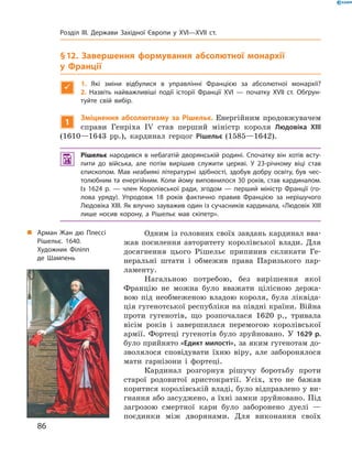 § 12. Завершення формування абсолютної монархії
у Франції

1. Які зміни відбулися в управлінні Францією за абсолютної монархії? 
2.  ­Назвіть найважливіші події історії Франції XVI — початку XVII ст. Обґрун-
туйте свій вибір.
1
Зміцнення абсолютизму за Рішельє. Енергійним продовжувачем
справи Генріха IV  став перший міністр короля Людовіка XIII
(1610—1643  рр.), кардинал герцог Рішельє (1585—1642).
 Рішельє народився в небагатій дворянській родині. Спочатку він хотів всту-
пити до війська, але потім вирішив служити церкві. У 23-річному віці став
єпископом. Мав неабиякі літературні здібності, здобув добру освіту, був чес-
толюбним та енергійним. Коли йому виповнилося 30 років, став кардиналом.
Із 1624 р. — член Королівської ради, згодом — перший міністр Франції (го-
лова уряду). Упродовж 18 років фактично правив Францією за нерішучого
Людовіка XIII. Як влучно зауважив один із сучасників кардинала, «Людовік XIII
лише носив корону, а Рішельє мав скіпетр».
Одним із головних своїх завдань кардинал вва-
жав посилення авторитету королівської влади. Для
досягнення цього Рішельє припинив скликати Ге-
неральні штати і  обмежив права Паризького пар-
ламенту.
Нагальною потребою, без вирішення якої
Францію не  можна було вважати цілісною держа-
вою під необмеженою владою короля, була ліквіда-
ція гугенотської республіки на півдні країни. Війна
проти гугенотів, що розпочалася 1620  р., тривала
вісім років і  завершилася перемогою королівської
армії. Фортеці гугенотів було зруйновано. У  1629 р.
було прийнято «Едикт милості», за яким гугенотам до-
зволялося сповідувати їхню віру, але заборонялося
мати гарнізони і  фортеці.
Кардинал розгорнув рішучу боротьбу проти
старої родовитої аристократії. Усіх, хто не  бажав
коритися королівській владі, було відправлено у ви-
гнання або засуджено, а їхні замки зруйновано. Під
загрозою смертної кари було заборонено дуелі  —
поєдинки між дворянами. Для виконання своїх
„„ Арман Жан дю Плессі
Рішельє. 1640.
Художник Філіпп
де Шампень
86
Розділ III. Держави Західної Європи у XVI—XVII ст.
 
