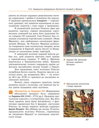 рішень на місцях кардинал реорганізував систе-
му управління і зробив її залежною від короля. 
У провінції призначалися інтенданти — королів-
ські урядовці, які повністю відповідали за над-
ходження  податків  і  стан  справ  у  провінціях.
В  економічній  політиці  Рішельє  дбав  про 
розвиток  торгівлі,  сприяв  заснуванню  торго-
вельних  компаній  (за  роки  його  правління  бу-
ло  створено  22  компанії).  Сам  Рішельє  був  го-
ловним учасником торговельної компанії «Нова 
Франція»,  яка  здійснювала  колонізацію  фран-
цузами  Канади.  За  Рішельє  Франція  розпоча-
ла створювати свою колоніальну імперію, вести 
суперництво  й  боротьбу  проти  Англії  та  Нідер-
ландів  за  захоплення  нових  територій.
У  зовнішній  політиці  перший  міністр  ро-
бив  усе,  щоб  піднести  престиж  своєї  країни 
у  європейських  справах.  У  1635  р.  Франція 
втрутилася  в  Тридцятилітню  війну.  Завдяки 
дипломатичному  таланту  кардинала  країна  до-
моглася  послаблення  впливу  Іспанії  у  Європі.
Для  проведення  своєї  політики  Рішельє 
потребував багато коштів. Податки зросли в де-
кілька  разів,  що  наприкінці  30-х  —  на  почат-
ку 40-х  рр. ��II  ст. призвело до численних се-
лянських  виступів.
Велику  увагу  кардинал  приділяв  також 
розвитку  науки  і  культури,  але  вимагав  від  їх-
ніх  діячів  підтримки  своєї  політики. 
2
Абсолютизм за Людовіка XIV. Формування 
абсолютної  монархії  було  завершено 
за Людовіка XIV (1643—1715  рр.). Людовіка про-
голосили королем у п’ятирічному віці. Від його 
імені  правила  мати  Анна  Австрійська,  а  фак-
тичним  правителем  був  її  фаворит,  наступник 
Рішельє  на  посаді  першого  міністра  кардинал 
Джуліо Мазаріні. Він обіймав цю посаду 18 років, 
продовжуючи  політику  Рішельє,  спрямовану 
на  зміцнення  Франції  та  посилення  королів-
ської  влади.
„ Людовік XIII, увінчаний
богинею перемоги
Вікторією
„ Французький колонізатор
і вождь індіанців
87
§12. Завершення формування абсолютної монархії у Франції
 