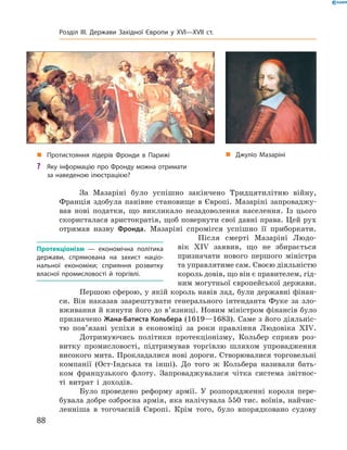 За  Мазаріні  було  успішно  закінчено  Тридцятилітню  війну, 
Франція  здобула  панівне  становище  в  Європі.  Мазаріні  запроваджу-
вав  нові  податки,  що  викликало  незадоволення  населення.  Із  цього 
скористалася аристократія, щоб повернути свої давні права. Цей рух 
отримав  назву  Фронда.  Мазаріні  спромігся  успішно  її  приборкати.
Після  смерті  Мазаріні  Людо-
вік  �I�  заявив,  що  не  збирається 
призначати  нового  першого  міністра 
та управлятиме сам. Своєю діяльністю 
король довів, що він є правителем, гід-
ним могутньої європейської держави.
Першою сферою, у якій король навів лад, були державні фінан-
си.  Він  наказав  заарештувати  генерального  інтенданта  Фуке  за  зло-
вживання й кинути його до в’язниці. Новим міністром фінансів було 
призначено Жана-Батиста Кольбера (1619—1683). Саме з його діяльніс-
тю  пов’язані  успіхи  в  економіці  за  роки  правління  Людовіка  �I�. 
Дотримуючись  політики  протекціонізму,  Кольбер  сприяв  роз-
витку  промисловості,  підтримував  торгівлю  шляхом  упровадження 
високого мита. Прокладалися нові дороги. Створювалися торговельні 
компанії  (Ост-Індська  та  інші).  До  того  ж  Кольбера  називали  бать-
ком  французького  флоту.  Запроваджувалася  чітка  система  звітнос-
ті  витрат  і  доходів. 
Було  проведено  реформу  армії.  У  розпорядженні  короля  пере-
бувала добре озброєна армія, яка налічувала 550 тис. воїнів, найчис-
ленніша  в  тогочасній  Європі.  Крім  того,  було  впорядковано  судову 
Протекціонізм — економічна політика
держави, спрямована на захист націо-
нальної економіки; сприяння розвитку
власної промисловості й торгівлі.
„ Джуліо Мазаріні„ Протистояння лідерів Фронди в Парижі
? Яку інформацію про Фронду можна отримати
за наведеною ілюстрацією?
88
Розділ III. Держави Західної Європи у XVI—XVII ст.
 