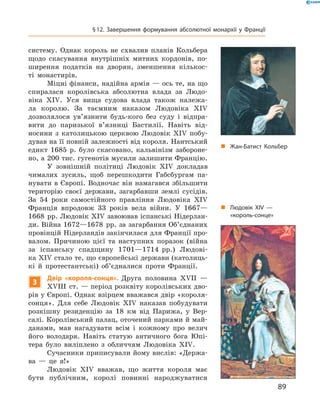 систему.  Однак  король  не  схвалив  планів  Кольбера 
щодо  скасування  внутрішніх  митних  кордонів,  по-
ширення  податків  на  дворян,  зменшення  кількос-
ті  монастирів.
Міцні фінанси, надійна армія — ось те, на що 
спиралася  королівська  абсолютна  влада  за  Людо-
віка  �I�.  Уся  вища  судова  влада  також  належа-
ла  королю.  За  таємним  наказом  Людовіка  �I� 
дозволялося  ув’язнити  будь-кого  без  суду  і  відпра-
вити  до  паризької  в’язниці  Бастилії.  Навіть  від-
носини  з  католицькою  церквою  Людовік  �I�  побу-
дував на її повній залежності від короля. Нантський 
едикт  1685  р.  було  скасовано,  кальвінізм  забороне-
но, а 200 тис. гугенотів мусили залишити Францію.
У  зовнішній  політиці  Людовік  �I�  докладав 
чималих  зусиль,  щоб  перешкодити  Габсбургам  па-
нувати в Європі. Водночас він намагався збільшити 
територію  своєї  держави,  загарбавши  землі  сусідів. 
За  54  роки  самостійного  правління  Людовіка  �I� 
Франція  впродовж  33  років  вела  війни.  У  1667—
1668  рр. Людовік �I� завоював іспанські Нідерлан-
ди. Війна 1672—1678  рр. за загарбання Об’єднаних 
провінцій Нідерландів закінчилася для Франції про-
валом.  Причиною   цієї  та  наступних  поразок  (війна 
за  іспанську  спадщину  1701—1714  рр.)  Людові-
ка �I� стало те, що європейські держави (католиць-
кі  й  протестантські)  об’єдналися  проти  Франції.
3
Двір «короля-сонця». Друга  половина  ��II  — 
��III  ст. — період розквіту королівських дво-
рів у Європі. Однак взірцем вважався двір «короля-
сонця».  Для  себе  Людовік  �I�  наказав  побудувати 
розкішну  резиденцію  за  18  км  від  Парижа,  у  Вер-
салі. Королівський палац, оточений парками й май-
данами,  мав  нагадувати  всім  і  кожному  про  велич 
його  володаря.  Навіть  статую  античного  бога  Юпі-
тера  було  виліплено  з  обличчям  Людовіка  �I�. 
Сучасники приписували йому вислів: «Держа-
ва  —  це  я!»
Людовік  �I�  вважав,  що  життя  короля  має 
бути  публічним,  королі  повинні  народжуватися 
„ Жан-Батист Кольбер
„ Людовік XIV —
«король-сонце»
89
§12. Завершення формування абсолютної монархії у Франції
 