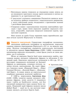 Католицька церква ставилася до  підкорення нових земель як
до своєрідного хрестового походу проти язичників із метою на-
вернення їх до  християнської віри.
У результаті успішного завершення Реконкісти виникла вели-
ка кількість дрібного іспанського і португальського дворянства,
у  якого військовий досвід поєднувався з  прагненням наживи
і  релігійним фанатизмом.
Створення нових і  вдосконалення існуючих навігаційних при-
ладів і  карт, нових типів морських кораблів: морського ком-
паса, астролябії, портолана (морської компасної карти), три-
щоглової каравели.
Нові шляхи до  країн Сходу першими серед європейських дер-
жав почали шукати Португалія та  Іспанія.
2
Відкриття португальців. Сприятливе географічне положення,
оволодіння арабською географією та  математикою, морською
справою сприяли перетворенню Португалії в XV  ст. на морську дер-
жаву. Початок географічних відкриттів португальців пов’язаний
із  діяльністю принца Енріке Мореплавця (1394—1460), талановитого
організатора морських експедицій, у яких брали участь не лише дво-
ряни, але й  купецтво.
Шлях до  омріяних берегів Індії вони намагалися знайти, про-
пливши вздовж західного узбережжя Африки та  обігнувши її пів-
денний край. Одночасно португальці починаючи із  40-х  рр. XV  ст.
регулярно споряджали експедиції до  Західної
Африки за  прянощами, слоновою кісткою, зо-
лотим піском, невільниками. На  карті Афри-
ки з’явилися назви «Перцевий Берег», «Берег
Слонової Кістки», «Золотий Берег», «Невільни-
чий Берег». Із  нових земель до  португальської
скарбниці надходили величезні прибутки.
У 1488  р. мореплавець Бартоломеу Діаш
(1450—1500), пливучи вздовж західного узбе-
режжя Африки, зумів досягти її південного
краю і  вийти до  Індійського океану, але був
змушений повернутися через загрозу бунту мо-
ряків. Південний край Африки назвали мисом
Доброї Надії  — надії на  те, що наступні море-
плавці зможуть дістатися берегів Індії.
„„ Бартоломеу Діаш
9
§ 1. Відкриття європейців
 