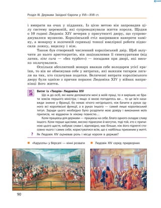 і  вмирати  на  очах  у  підданих.  Із  цією  метою  він  запровадив  ці-
лу  систему  церемоній,  які  супроводжували  життя  короля.  Щодня 
о  10  годині  Людовік  �I�  вечеряв  у  присутності  двору,  що  супрово-
джувалося  музикою.  Королівський  стіл  накривався  навпроти  камі-
ну,  а  монарху  в  золоченій  скриньці  тонкої  ювелірної  роботи  підно-
сили  ложку,  виделку  і  ніж. 
Також  був  створений  численний  королівський  двір.  Щоб  залу-
чити  до  нього  аристократію,  він  зацікавлював  її  синекуратами  (від 
латин.  sine  cura  —  «без  турбот»)  —  посадами  при  дворі,  які  висо-
ко  оплачувалися.
Оскільки  абсолютний  монарх  вважав  себе  володарем  усієї  кра-
їни, то він не обмежував себе у витратах, які важким тягарем ляга-
ли  на  тих,  хто  сплачував  податки.  Величезні  витрати  королівського 
двору  були  однією  з  причин  поразок  Людовіка  �I�  у  війнах  напри-
кінці  його  життя.
 Витяг із «Творів» Людовіка XIV
Що ж до осіб, які мали допомагати мені в моїй праці, то я вирішив не бра-
ти зовсім першого міністра; і якщо зі мною погодитесь ви… то це ім’я наза-
вжди зникне у Франції, бо немає нічого негіднішого, ніж бачити в руках од-
ного всі королівські функції, а в руках іншого — самий лише королівський
титул. Заради цього необхідно було розділити мою довіру і виконання моїх
приписів, не віддаючи їх нікому повністю…
Коли працюєш для держави — працюєш на себе. Благо одного складає славу
іншого. Коли перше щасливе, високо піднесене й могутнє, тоді той, хто є причи-
ною цього щастя, набуває слави і, відповідно, має більше, ніж його підлеглі сто-
совно нього і самих себе, користуватися всім, що є найбільш приємним у житті.
? Як Людовік XIV оцінював роль і місце короля в державі?
„ Людовік XIV серед придворних„ «Карусель» у Версалі — кінні розваги
90
Розділ III. Держави Західної Європи у XVI—XVII ст.
 