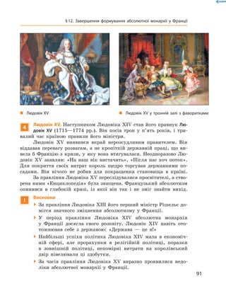 4
Людовік XV. Наступником Людовіка �I� став його правнук Лю-
довік XV  (1715—1774  рр.).  Він  посів  трон  у  п’ять  років,  і  три-
валий  час  країною  правили  його  міністри. 
Людовік  ��  виявився  вкрай  нерозсудливим  правителем.  Він 
віддавав  перевагу  розвагам,  а  не  кропіткій  державній  праці,  що  ви-
вела  б  Францію  з  кризи,  у  яку  вона  втягувалася.  Неодноразово  Лю-
довік  ��  заявляв:  «На  наш  вік  вистачить»,  «Після  нас  хоч  потоп». 
Для  покриття  своїх  витрат  король  щедро  торгував  державними  по-
садами.  Він  нічого  не  робив  для  покращення  становища  в  країні. 
За правління Людовіка �� переслідувалися просвітителі, а ство-
рена ними «Енциклопедія» була знищена. Французький абсолютизм 
опинився  в  глибокій  кризі,  із  якої  він  так  і  не  зміг  знайти  вихід.
!
Висновки
  За правління Людовіка �III його перший міністр Рішельє до-
мігся  значного  зміцнення  абсолютизму  у  Франції.
  У  період  правління  Людовіка  �I�  абсолютна  монархія 
у  Франції  досягла  свого  розквіту.  Людовік  �I�  навіть  ото-
тожнював  себе  з  державою:  «Держава  —  це  я!»
  Найбільші  успіхи  політика  Людовіка  �I�  мала  в  економіч-
ній  сфері,  але  прорахунки  в  релігійній  політиці,  поразки 
в  зовнішній  політиці,  непомірні  витрати  на  королівський 
двір  нівелювали  ці  здобутки.
  За  часів  правління  Людовіка  ��  виразно  проявилися  недо-
ліки  абсолютної  монархії  у  Франції.
„ Людовік XV у тронній залі з фаворитками„ Людовік XV
91
§12. Завершення формування абсолютної монархії у Франції
 
