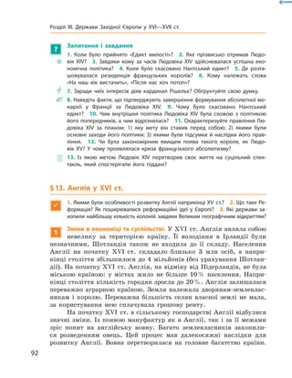 ?
Запитання і завдання
~~
1. Коли було прийнято «Едикт милості»?  2. Яке прізвисько отримав Людо-
вік XIV?  3. Завдяки кому за часів Людовіка XIV здійснювалася успішна еко-
номічна політика?  4. Коли було скасовано Нантський едикт?  5. Де розта-
шовувалася резиденція французьких королів?  6. Кому належать слова
«На наш вік вистачить», «Після нас хоч потоп»?
** 7. Заради чиїх інтересів діяв кардинал Рішельє? Обґрунтуйте свою думку.
 8. Наведіть факти, що підтверджують завершення формування абсолютної мо-
нархії у Франції за Людовіка XIV.  9. Чому було скасовано Нантський
едикт?  10. Чим внутрішня політика Людовіка XIV була схожою з політикою
його попередників, а чим відрізнялася?  11. Охарактеризуйте правління Лю-
довіка XIV за планом: 1) яку мету він ставив перед собою; 2) якими були
основ­ні заходи його політики; 3) якими були підсумки й наслідки його прав-
ління.  12. Чи була закономірним явищем поява такого короля, як Людо-
вік XV? У чому проявлялася криза французького абсолютизму?
 13. Із якою метою Людовік XIV перетворив своє життя на суцільний спек-
такль, який спостерігали його піддані?
§ 13. Англія у XVI ст.

1. Якими були особливості розвитку Англії наприкінці XV ст.? 2. Що таке Ре-
формація? Як поширювалися реформаційні ідеї у Європі? 3. Які держави за-
хопили найбільшу кількість колоній завдяки Великим географічним відкриттям?
1
Зміни в економіці та суспільстві. У XVI  ст. Англія являла собою
невелику за  територією країну. Її володіння в  Ірландії були
незначними, Шотландія також не  входила до  її складу. Населення
Англії на  початку XVI  ст. складало близько 3 млн осіб, а  напри-
кінці століття збільшилося до  4 мільйонів (без урахування Шотлан-
дії). На початку XVI  ст. Англія, на відміну від Нідерландів, не була
міською країною: у  містах жило не  більше 10 % населення. Напри-
кінці століття кількість городян зросла до 20 %. Англія залишалася
переважно аграрною країною. Земля належала дворянам-землевлас-
никам і  королю. Переважна більшість селян власної землі не  мала,
за  користування нею сплачувала грошову ренту.
На початку XVI  ст. в сільському господарстві Англії відбулися
значні зміни. Із появою мануфактур як в  Англії, так і  за  її межами 
зріс попит на  англійську вовну. Багато землевласників захопили-
ся розведенням овець. Цей процес мав далекосяжні наслідки для
розвитку Англії. Вовна перетворилася на  головне багатство країни.
92
Розділ III. Держави Західної Європи у XVI—XVII ст.
 