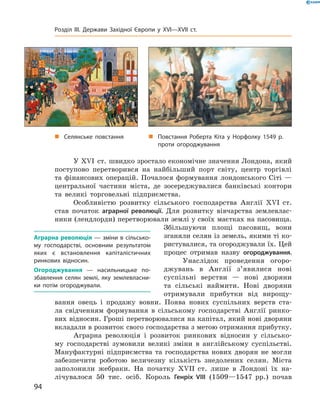 У ��I  ст. швидко зростало економічне значення Лондона, який 
поступово  перетворився  на  найбільший  порт  світу,  центр  торгівлі 
та  фінансових  операцій.  Почалося  формування  лондонського  Сіті  — 
центральної  частини  міста,  де  зосереджувалися  банківські  контори 
та  великі  торговельні  підприємства.
Особливістю  розвитку  сільського  господарства  Англії  ��I  ст. 
став  початок  аграрної революції.  Для  розвитку  вівчарства  землевлас-
ники (лендлорди) перетворювали землі у своїх маєтках на пасовища. 
Збільшуючи  площі  пасовищ,  вони 
зганяли селян із земель, якими ті ко-
ристувалися, та огороджували їх. Цей 
процес  отримав  назву  огороджування.
Унаслідок  проведення  огоро-
джувань  в  Англії  з’явилися  нові 
суспільні  верстви  —  нові  дворяни 
та  сільські  наймити.  Нові  дворяни 
отримували  прибутки  від  вирощу-
вання  овець  і  продажу  вовни.  По ява  нових  суспільних  верств  ста-
ла  свідченням  формування  в  сільському  господарстві  Англії  ринко-
вих відносин. Гроші перетворювалися на капітал, який нові дворяни 
вкладали в розвиток свого господарства з метою отримання прибутку.
Аграрна  революція  і  розвиток  ринкових  відносин  у  сільсько-
му  господарстві  зумовили  великі  зміни  в  англійському  суспільстві. 
Мануфактурні  підприємства  та  господарства  нових  дворян  не  могли 
забезпечити  роботою  величезну  кількість  знедолених  селян.  Міста 
заполонили  жебраки.  На  початку  ��II  ст.  лише  в  Лондоні  їх  на-
лічувалося  50  тис.  осіб.  Король  Генріх VIII  (1509—1547  рр.)  почав 
Аграрна революція — зміни в сільсько-
му господарстві, основним результатом
яких є встановлення капіталістичних
ринкових відносин.
Огороджування — насильницьке по-
збавлення селян землі, яку землевласни-
ки потім огороджували.
„ Повстання Роберта Кіта у Норфолку 1549 р.
проти огороджування
„ Селянське повстання
94
Розділ III. Держави Західної Європи у XVI—XVII ст.
 