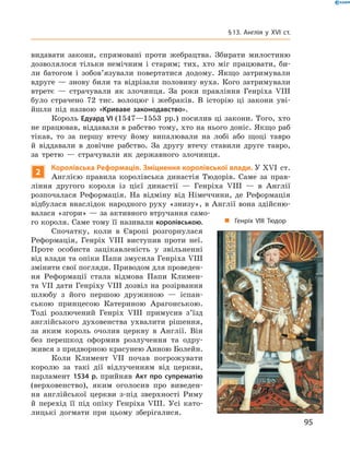 видавати закони, спрямовані проти жебрацтва. Збирати милостиню
дозволялося тільки немічним і  старим; тих, хто міг працювати, би-
ли батогом і  зобов’язували повертатися додому. Якщо затримували
вдруге  — знову били та  відрізали половину вуха. Кого затримували
втретє  — страчували як злочинця. За  роки правління Генріха VIII
було страчено 72  тис. волоцюг і  жебраків. В  історію ці закони уві-
йшли під назвою «Криваве законодавство».
Король Едуард VI (1547—1553  рр.) посилив ці закони. Того, хто
не працював, віддавали в рабство тому, хто на нього доніс. Якщо раб
тікав, то за  першу втечу йому випалювали на  лобі або щоці тавро
й  віддавали в  довічне рабство. За  другу втечу ставили друге тавро,
за  третю  — страчували як державного злочинця.
2
Королівська Реформація. Зміцнення королівської влади. У XVI  ст.
Англією правила королівська династія Тюдорів. Саме за  прав-
ління другого короля із  цієї династії  — Генріха VIII  — в  Англії
розпочалася Реформація. На  відміну від Німеччини, де Реформація
відбулася внаслідок народного руху «знизу», в Англії вона здійсню-
валася «згори» — за активного втручання само-
го короля. Саме тому її називали королівською.
Спочатку, коли в  Європі розгорнулася
Реформація, Генріх VIII виступив проти неї.
Проте особиста зацікавленість у  звільненні
від влади та опіки Папи змусила Генріха VIII
змінити свої погляди. Приводом для проведен-
ня Реформації стала відмова Папи Климен-
та VII дати Генріху VIII дозвіл на розірвання
шлюбу з ­його першою дружиною  — іспан-
ською принцесою Катериною Арагонською.
Тоді розлючений Генріх VIII примусив з’їзд
англійського духовенства ухвалити рішення,
за  яким король очолив церкву в  Англії. Він
без перешкод оформив розлучення та  одру-
жився з придворною красунею Анною Болейн.
Коли Климент VII почав погрожувати
королю за  такі дії відлученням від церкви,
парламент 1534 р. прийняв Акт про супрематію
(верховенство), яким оголосив про виведен-
ня англійської церкви з-під зверхності Риму
й  перехід її під опіку Генріха VIII. Усі като-
лицькі догмати при цьому зберігалися.
„„ Генріх VIII Тюдор
95
§ 13. Англія у XVI ст.
 