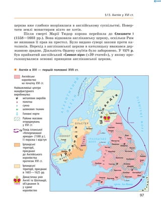 церква вже глибоко вкорінилася в  англійському суспільстві. Повер-
тати землі монастирям ніхто не  хотів.
Після смерті Марії Тюдор корона перейшла до  Єлизавети І
(1558—1603  рр.). Вона відновила англіканську церкву, оскільки Рим
не визнавав її прав на престол. Було видано суворі закони проти ка-
толиків. Перехід з англіканської церкви в католицьку вважався дер-
жавною зрадою. Діяльність Ордену єзуїтів було заборонено. У 1571 р.
був прийнятий англійський «Символ віри» («39 статей»), у якому про-
голошувалися основні принципи англіканської церкви.
„„ Англія в XVI — першій половині XVII ст.
	 	Англійське
королівство
на початку XVI ст.
Найважливіші центри
мануфактурного
виробництва:
	 	 металевих виробів
	 	полотна
	 	сукна
	 	 шовкових тканин
	 	 Головні порти
	 	 Райони масових
огороджувань
у XVI ст.
	 	Похід іспанської
«Непереможної
армади» (1588 р.),
її поразка і відступ
	 	Ірландські
території,
приєднані
до Англійського
королівства
протягом XVI ст.
	 	Ірландські
території, приєднані
в 1603—1625 рр.
	 	 Династична унія
Англії та Шотландії,
об'єднання їх
у єдине
королівство
97
§ 13. Англія у XVI ст.
 