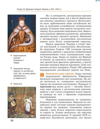 Як і в лютеранстві, декларувався принцип 
спасіння людини вірою, але в Англії зберігалися 
два таїнства: хрещення і причастя. Богослужін-
ня  мало  здійснюватися  лише  англійською  мо-
вою  за  особливим  служебником,  затвердженим 
урядом. В іншому нова церква нагадувала като-
лицьку: було дозволено шанування ікон, зберіга-
лися розкішне вбрання духовенства, виконання 
органної  музики,  урочисті  процесії.  Порівняно 
з  лютеранством  і  кальвінізмом  анг ліканська 
церква  мала  більш  поміркований  характер.
Період  правління  Тюдорів  в  історії  Анг-
лії  пов’язаний  зі  становленням  абсолютизму. 
За  правління  Генріха  �III  головним  органом 
управління країною з практично необмеженими 
повноваженнями  стала  підпорядкована  коро-
лю  Таємна  рада.  Однак  на  відміну  від  Франції 
та  Іспанії,  де  діяльність  станово-представниць-
ких органів була фактично припинена, в Анг лії 
важливе значення зберігав парламент. Саме спи-
раючись на його підтримку, Генріх �III здійснив 
відокремлення  англійської  церкви  від  Риму.
3
Виникнення руху пуритан. Серед  частини 
невдоволеної  обмеженістю  Реформації 
буржуазії поширилися ідеї кальвінізму. Ці лю-
ди  виступали  за  «очищення»  англіканської 
церкви від залишків католицизму. Називали їх 
пуританами (від латин. purus — чистий). Посту-
пово  вони  порвали  з  англіканською  церквою, 
вийшли з неї і стали створювати власні церков-
ні  громади  на  чолі  з  обраними  старшинами 
(пресвітерами).
Пуритани  розраховували  на  підтримку 
Єлизавети  І,  але  помилилися.  Королеві  не  спо-
добалися  деякі  погляди  пуритан  (відокремлен-
ня  церкви  від  держави,  підкорення  короля 
церкві),  і  вона  почала  жорстоко  переслідувати 
та  карати  їх.  Історія  засвідчила,  що  королева 
виявилася  далекоглядною.  У  середині  ��II  ст. 
відбулася  Англійська  революція,  яку  багато 
„ Коронаційний
портрет
Єлизавети І
Тюдор
„ Пуритани
? Порівняйте вигляд
пуритан та англійської
знаті. Що, на вашу думку,
відображають
ці відмінності?
98
Розділ III. Держави Західної Європи у XVI—XVII ст.
 