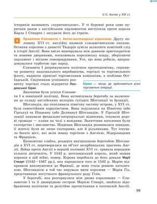 істориків називають «пуританською». У  ті буремні роки саме пу-
ритани разом з  англійським парламентом виступили проти короля
Карла І  Стюарта і  засудили його до  страти.
4
Правління Єлизавети І. Англо-шотландські відносини. Другу по-
ловину XVI  ст. англійці назвали єлизаветинською епохою.
Остання королева з династії Тюдорів зуміла залишити помітний слід
в історії Англії. Вона вміло маневрувала між давньою аристократією
та  новими дворянами, посилювала королівську владу, зберігаючи
парламент і  місцеве самоврядування. Усе, що вона робила, виправ-
довувалося турботою про народ.
Єлизавета І  дотримувалася політики протекціонізму, сприяю-
чи розвитку національного виробництва, торгівлі та  торговельного
флоту, надаючи привілеї торговельним компаніям, а  особливо Ост-
Індській. Свідченням успішного роз-
витку торгівлі стало відкриття Лон-
донської біржі.
Значними були успіхи Єлизаве-
ти І  в  зовнішній політиці. Вона активізувала боротьбу за  включен-
ня до  складу англійських володінь сусідніх Шотландії та  Ірландії.
Шотландія, що охоплювала північну частину острова, у XVI  ст.
була самостійним королівством. Вона поділялася на  Північну (або
Гірську) та  Південну (або Долинну) Шотландію. У  Гірській Шот-
ландії панували феодально-патріархальні відносини, існували родо-
ві громади  — клани на  чолі з  вождями. Заняттями населення були
скотарство і  мисливство. Південна Шотландія розвивалася швидше,
її жителі були не  лише скотарями, але  й рільниками. Тут існува-
ло багато міст, які вели жваву торгівлю з  Англією, Нідерландами
та  Францією.
Економічно слабка, роздерта внутрішньою боротьбою Шотлан-
дія в XVI  ст. перетворилася на  об’єкт загарбницьких прагнень Анг­
лії. Війна проти Англії в першій половині XVI  ст. тривала впродовж
кількох десятиліть. У  1542  р. шотландський король, який зазнав
поразки в  цій війні, помер. Корона перейшла до  його доньки Марії
Стюарт (1542—1567  рр.), яка народилася того  ж 1542  р. Марію від-
правили виховуватися до  Франції, де вона стала ревною католич-
кою. Шотландією в  той час керувала мати королеви  — Марія Гіз,
представниця могутнього французького роду Гізів.
У боротьбі, яка розгорнулася між двома королевами  — Єли-
заветою І  та її двоюрідною сестрою Марією Стюарт, знайшло відо-
браження політичне та  релігійне протистояння в  тогочасній Англії.
Біржа  — місце, де здійснюються різні
торговельні операції.
99
§ 13. Англія у XVI ст.
 