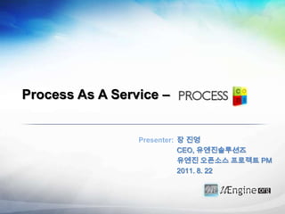 Process As A Service –  장 진영 CEO, 유엔진솔루션즈 유엔진오픈소스 프로젝트 PM 2011. 8. 22 Presenter: 