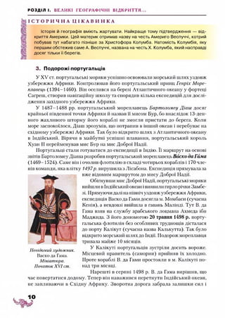 РОЗДІЛ І. ВЕЛИКІ ГЕОГРАФІЧНІ ВІДКРИТТЯ...
І С Т О Р И Ч Н А Ц І К А В И Н К А
Історія й географія вміють жартувати. Найкраще тому підтвердження — від­
криття Америки. Цей материк отримав назву на честь Америго Веспуччі, котрий
побував тут набагато пізніше за Христофора Колумба. Натомість Колумбія, яку
першим обстежив саме А. Веспуччі, названа на честь X. Колумба, який насправді
досяг тільки її берегів.
3. Подорожі португальців
У XV ст. португальські моряки успішно освоювали морський шлях уздовж
узбережжя Африки. Контролював його португальський принц Генріх Море­
плавець (1394-1460). Він оселився на березі Атлантичного океану у фортеці
Сагреш, створив навігаційну школу та спорядив кілька експедицій для дослі­
дження західного узбережжя Африки.
У 1487-1488 рр. португальський мореплавець Бартоломеу Діаіи досяг
крайньої південної точки Африки й назвав її мисом Бур, бо внаслідок 13-ден-
ного жахливого шторму його кораблі не змогли пристати до берега. Коли
море заспокоїлося, Діаш зрозумів, що потрапив в інший океан і перебуває на
східному узбережжі Африки. Так було відкрито шлях з Атлантичного океану
в Індійський. Вірячи в майбутні успішні плавання, португальський король
Хуан II перейменував мис Бур на мис Доброї Надії.
Португальці стали готуватися до експедиції в Індію. Її маршрут на основі
звітів Бартоломеу Діаша розробив португальський мореплавець Васко да Гама
(1469-1524). Саме він і очолив флотилію в складі чотирьох кораблів і 170 чле­
нів команди, яка влітку 1497р. вирушила з Лісабона. Експедиція прямувала за
вже відомим маршрутом до мису Доброї Надії.
Обігнувши мис Доброї Надії, португальські моряки
вийшли в Індійський океан івиявили гирло річки Замбе­
зі. Прямуючи далі на північ уздовж узбережжя Африки,
експедиція Васко да Гами досягла м. Момбаси (сучасна
Кенія), а невдовзі ввійшла в гавань Малінді. Тут В. да
Гама взяв на службу арабського лоцмана Ахмеда ібн
Маджида. З його допомогою 20 травня 1498 р. порту­
гальська флотилія без особливих труднощів дісталася
до порту Катікут (сучасна назва Калькутта). Так було
відкрито морський шлях до Індії. Подорож мореплавця
тривала майже 10 місяців.
У Калікуті португальців зустріли досить вороже.
Місцевий правитель (саморин) прийняв їх холодно.
Проте кораблі В. да Гами простояли в м. Калікуті по­
над три місяці.
Нарешті в серпні 1498 р. В. да Гама вирішив, що
час повертатися додому. Тепер він наважився перетнути Індійський океан,
не запливаючи в Східну Африку. Зворотна дорога забрала залишки сил і
Невідомий художник.
Васко да Гама.
Мініатюра.
Початок XVI ст.
 