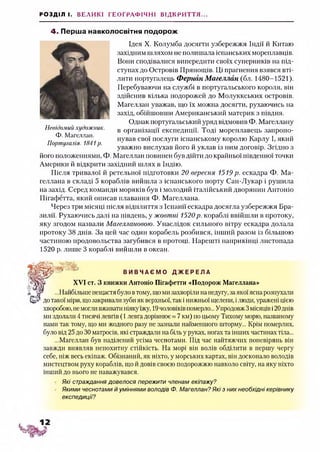 РОЗДІЛ І. ВЕЛИКІ ГЕОГРАФІЧНІ ВІДКРИТТЯ...
4. Перша навколосвітня подорож
Ідея X. Колумба досягти узбережжя Індії й Китаю
західним шляхом не полишала іспанських мореплавців.
Вони сподівалися випередити своїх суперників на під­
ступах до Островів Прянощів. Ці прагнення взявся вті­
лити португалець Фернан Магеллан (бл. 1480-1521).
Перебуваючи на службі в португальського короля, він
здійснив кілька подорожей до Молуккських островів.
Магеллан уважав, що їх можна досягти, рухаючись на
захід, обійшовши Американський материк з півдня.
Однак португальський уряд відмовив Ф. Магеллану
в організації експедиції. Тоді мореплавець запропо­
нував свої послуги іспанському королю Карлу І, який
уважно вислухав його й уклав із ним договір. Згідно з
його положеннями, Ф. Магеллан повинен був дійти до крайньої південної точки
Америки й відкрити західний шлях в Індію.
Після тривалої й ретельної підготовки 20 вересня 1519 р. ескадра Ф. Ма­
геллана в складі 5 кораблів вийшла з іспанського порту Сан-Лукар і рушила
на захід. Серед команди моряків був і молодий італійський дворянин Антоніо
Пігафетта, який описав плавання Ф. Магеллана.
Через три місяці після відплиття з Іспанії ескадра досягла узбережжя Бра­
зилії. Рухаючись далі на південь, у жовтні 1520р. кораблі ввійшли в протоку,
яку згодом назвали Магеллановою. Унаслідок сильного вітру ескадра долала
протоку 38 днів. За цей час один корабель розбився, інший разом із більшою
частиною продовольства загубився в протоці. Нарешті наприкінці листопада
1520 р. лише 3 кораблі вийшли в океан.
Невідомий художник.
Ф. Магеллан.
Португалія. 1841р.
XVI ст. З книжки Антоніо Пігафетти «Подорож Магеллана»
В И В Ч А Є М О Д Ж Е Р Е Л А
...Найбільше нещастя було втому, щоми захворіли на недугу, заякоїяснарозпухали
дотакої міри, щозакривані зуби як верхньої, так і нижньої щелепи, ілюди, уражені цією
хворобою, немогливживати ніяк}'їжу, 19чоловіків померло... Упродовж3місяціві20днів
ми здолати 4 тисячі левгів (1 левга дорівнює « 7 км) по цьому Тихому морю, названому
нами так тому, що ми жодного разу не зазнали найменшого шторму... Крім померлих,
було від 25 до ЗОматросів, які страждали на біль у руках, ногах та інших частинах тіла...
...Магеллан був наділений усіма чеснотами. Під час найтяжчих поневірянь він
завжди виявляв непохитну стійкість. На морі він волів обділити в першу чергу
себе, ніж весь екіпаж. Обізнаний, як ніхто, у морських картах, він досконало володів
мистецтвом руху кораблів, що й довів своєю подорожжю навколо світу, на яку ніхто
інший до нього не наважувався.
Які страждання довелося пережити членам екіпажу?
Якими чеснотами й уміннями володів Ф. Мателлан? Які з них необхідні керівнику
експедиції?
 