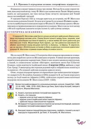 § 1. П р и ч и н и й передумови великих гео гр афі чни х від кр и тт ів .. .
Плавання в океані тривало понад трн місяці. Погода була дуже сприятли­
вою, віяв попутний вітер, і тому Ф. Магеллан назвав океан Тихим. Мореплавець
навіть не здогадувався, що така погода буває нечасто: насправді цей Тихий
океан неспокійний і грізний.
У середині березня 1521 р. ескадра пристала до островів, які Ф. Магеллан
оголосив володінням Іспанії. Згодом ці острови були названі Філіппінськими —
на честь майбутнього іспанського короля Філіппа II. Мешканці одного з Філіп-
пінських островів відмовилися підкоритися іспанцям. Магеллан на чолі загону
з 60 осіб спробував захопити острів силою й у цій сутичці загинув.
І С Т О Р И Ч Н А Ц І К А В И Н К А
У подорож Ф. Магеллан узяв багато різних речей для здійснення обміну в разі,
якщо експедиція матиме успіх. Серед безлічі різного краму були, зокрема, ножі
й ножиці, різнобарвні хустинки й намиста, а також майже 20 тисяч дзвіночків для
мисливських птахів. Мореплавцю було відомо, що такі дзвіночки викликали не­
абияке захоплення серед місцевих жителів і в Америці, і в Африці. Є свідчення,
що на одному з Філіппінських островів в обмін на декілька соколиних дзвіночків і
дзеркал Ф. Магеллан отримав кошик імбиру й зливок золота.
Після смерті Ф. Магеллана 113 матросів з його команди продовжили плаван­
ня на двох кораблях ідосягли Молуккських островів. Узявши вантаж прянощів,
кораблі пішли різними маршрутами. Один із них згодом захопили португальці,
а інший, із символічною назвою «Вікторія», капітаном якого був Себастян
Елькано, зумів перетнути Індійський океан і 6 вересня 1522 р. ввійшов у порт
Сан-Лукар. У винагороду він отримав родовий герб із зображенням земної кулі
та написом: «Ти перший здійснив подорож навколо мене».
Отже, згадані подорожі принесли європейцям три найвизначніші відкрит­
тя: відкриття X. Колумбом Америки (1492); відкриття В. да Гамою морського
шляху до Індії навколо Африки (1498); здійснення першої навколосвітньої
подорожі експедицією Ф. Магеллана (1519-1522).
Великі географічні відкриття, колоніальна імперія, колонія, Новий Світ; 1488,
12.10.1492, 1498, 1519-1522; Васко да Гама, Христофор Колумб, Америго
Веспуччі, Фернан Магеллан.
1. Назвіть причини великих географічних відкриттів.
А  2. Назвіть, хто першим:
Ц у • відкрив шлях до Індії навколо Африки;
• відкрив шлях в Індійський океан навколо Африки;
• здійснив першу навколосвітню подорож.
3. Які відкриття й удосконалення сприяли організації експедицій, названих
великими географічними відкриттями?
Використовуючи перший форзац підручника, знайдіть і покажіть на карті
маршрути подорожей В. да Гами, X. Колумба, Ф. Магеллана.
 