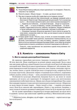 РОЗДІЛ І. ВЕЛИКІ ГЕОГРАФІЧНІ ВІДКРИТТЯ...
Прокоментуйте
5. Генріх Мореплавець вийшов у море єдиний раз і то ненадовго. Поясніть,
чому його так назвали.
6. Поясніть вираз: «Мішок перцю — те саме, що мішок золота».
7. Про яку історичну особу або подію йдеться в поданих описах?
• До кінця своїх днів він був переконаний, що відкрив західний шлях в
Азію йдосяг берегів Індії. Французький письменник В. Гюго сказав про
нього:«...Він не може написати навіть свого імені на власному відкритті».
• «...Надвечір ми побачили... острови й материк... Люди тут коричневі...
їхній... одяг — із льону й бавовни, тонкий, різнобарвний... тут були...
кораблі, навантажені золотом, сріблом, гвоздикою, перцем та імбиром,
а також срібними перснями й камінням, перлами та рубінами...»
• «...Упродовж 3 місяців і 20 днів ми здолали 4 тисячі левгів по цьому Ти­
хому морю, названому нами так тому, що ми жодного разу не зазнали
найменшого шторму...»
8. Стефан Цвейг писав: «Ніколи, ні до, ні після, не знали географія, космо­
графія, картографія таких шалених, переможних темпів розвитку, як у ці
50 років, коли вперше з того часу, як живуть, дихають і думають люди,
були остаточно визначені форма й розміри Землі, коли людство вперше
пізнало кулясту планету, на якій вонотисячоліттями рухається у Всесвіті...»
• Поясніть, чому письменник так захоплено оцінив епоху великих гео­
графічних відкриттів.
§ 2. Конкіста —завоювання Нового Світу
1. Життя народів доколумбової Америки
До приходу європейців населення Америки становило приблизно 15-
20 мли жителів. Вони перебували на різних рівнях цивілізації. Були серед
них мисливці, рибалки, однак більшість вела осілий спосіб життя й займалася
землеробством. Воно було доволі примітивним. Аборигени1,або індіанці, Аме­
рики вирощували маїс (кукурудзу), квасолю, дині, перець, помідори, картоп­
лю, тютюн, какао, а також злакові рослини та коренеплоди, наприклад батат
(солодка картопля). Домашніх тварин в індіанців було небагато, переважно
собаки, індики, качки, в Андах —лами, альпаки (південноамериканські кози).
Особливістю культури аборигенів Америки було те, що вони не знали
принципу дії колеса для транспорту й гончарного круга для виготовлення
повсякденного побутового посуду. Цікаво, що в Андах гончарний круг був, однак
його використовували тільки для виготовлення ритуального посуду. Аборигени
не мали також тяглових тварин —биків і коней, а отже —і знарядь для орання
землі. Коні були завезені вже європейцями. Навіть у тих регіонах Америки, у
яких існувати відносно розвинені цивілізації, нічого не було відомо про залізо.
На час появи європейців в Америці було чотири цивілізації, що мали міста
й держави. Ідеться про цивілізації: ацтеків (астеків) у Мексиканській долині,
1Аборигени (латин, aborigines, від ab origine —від початку) —корінні жителі кра­
їни чи місцевості.
 