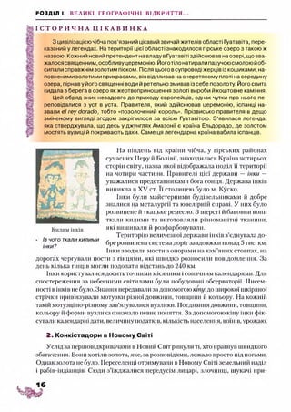 РОЗДІЛ І. ВЕЛИКІ ГЕОГРАФІЧНІ ВІДКРИТТЯ...
І С Т О Р И Ч Н А Ц І К А В И Н К А
З цивілізацією чібча пов’язаний цікавий звичай жителів області Гуатавіта, пере­
казаний у легендах. На території цієї області знаходилося гірське озеро з такою ж
назвою. Кожний новий претендент на владу вГуатавіті здійснював наозері, що вва­
жалося священним, особливу церемонію. Йоготіло натирали пахучоюсмолою йоб­
сипали справжнім золотим піском. Після цього всупроводі жерців із кошиками, на­
повненими золотими прикрасами, він відпливав на очеретяному плоті на середину
озера, пірнав у його священні води й ретельно змивав із себе позолоту. Його свита
кидала з берега в озеро як жертвоприношення золоті вироби й коштовне каміння.
Цей обряд зник незадовго до приходу європейців, однак чутки про нього пе­
реповідалися з уст в уста. Правителя, який здійснював церемонію, іспанці на­
звали el rey dorado, тобто «позолочений король». Прізвисько правителя в дещо
зміненому вигляді згодом закріпилося за всією Гуатавітою. З’явилася легенда,
яка стверджувала, що десь у джунглях Амазонії є країна Ельдорадо, де золотом
мостять вулиці й покривають дахи. Саме ця легендарна країна вабила іспанців.
На південь від країни чібча, у гірських районах
сучасних Перу й Болівії, знаходилася Країна чотирьох
сторін світу, назва якої відображала поділ її території
на чотири частини. Правителі цієї держави — інки —
уважалися представниками бога сонця. Держава інків
виникла в XV ст. Її столицею було м. Куско.
Інки були майстерними будівельниками й добре
зналися на металургії та ювелірній справі. У них було
розвинене й ткацьке ремесло. З шерсті й бавовни вони
ткали килими та виготовляли різноманітні тканини,
які вишивали й розфарбовували.
Територію величезної держави інків з’єднувала до­
бре розвинена система доріг завдовжки понад 5 тис. км.
Інки зводили мости з опорами на кам’яних стовпах, на
дорогах чергували пости з гінцями, які швидко розносили повідомлення. За
день кілька гінців могли подолати відстань до 240 км.
Інки користувалися досить точними місячним ісонячним календарями. Для
спостереження за небесними світилами були побудовані обсерваторії. Писем­
ності в інків не було. Знання передавали за допомогою кіпу, до широкої шкіряної
стрічки прив’язували мотузки різної довжини, товщини й кольору. На кожній
такій мотузці по-різному зав’язувалися вузлики. Поєднання довжини, товщини,
кольору й форми вузлика означало певне поняття. За допомогою кіпу інки фік­
сували календарні дати, величину податків, кількість населення, воїнів, урожаю.
2. Конкістадори в Новому Світі
Услід за першовідкривачами в Новий Світ ринули ті, хто прагнув швидкого
збагачення. Бонн хотіли золота, яке, за розповідями, лежало просто під ногами.
Однак золота не було. Переселенці отримували в Новому Світі земельний наділ
і рабів-індіанців. Сюди з’їжджалися передусім лицарі, злочинці, шукачі при-
Із чого ткали килими
інки?
1 6
 