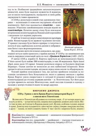 § 2. Конкіста за воюванн я Нового Світу
Невідомий художник.
Ернан Кортес. XVI cm.
год та ін. Позбавлені традиційних загальнолюдських
цінностей, вони були наділені мужністю й відвагою,
але не вміли господарювати, знущалися зі своїх рабів,
змушуючи їх тяжко працювати.
3 1510 р. розпочався новий етап завоювання Аме­
рики — колонізація й освоєння внутрішніх областей
континенту. Цей етап називається конкіста — заво­
ювання. Учасники завойовницьких походів відомі як
конкістадори. Початок цьому етапу було покладено
вторгненням конкістадорів на Панамський перешийок
і зведенням тут перших укріплень.
У цей час іспанські мореплавці відкрили культуру
майя. Конкістадори були вражені чудовими містами.
У храмах і палацах було багато прикрас і статуеток із
золота й міді, карбованих золотих дисків із зображен­
ням битв і сцен жертвоприношень.
Від місцевих жителів іспанці довідалися, що доро­
гоцінні метали майя привозять з країни ацтеків. У 1519 р. на завоювання цих
земель вирушив іспанський загін на чолі з Ернаном Кортесом (1485-1547).
У квітні 1519 р. кораблі Е. Кортеса пристали до мексиканського берега.
У його загоні було майже 500 конкістадорів, із них 16 вершників. Крім іншої
зброї, вони мали 13 гармат. Іспанці розпочали відразу ж будувати фортецю
Веракрус. Однак ацтеки не виявляли до них найменшої неприязні. Вони
урочисто вітали конкістадорів, цілували перед ними землю та обдаровували.
Теплий прийом пояснювався тим, що ацтеки прийняли іспанців за по­
сланців таємничого бога Кецалькоатля, якого в давнину вигнали з країни.
Ернан Кортес уміло скористався із ситуації й невдовзі ввійшов зі своїми
конкістадорами до столиці держави ацтеків —м. Теночтітлана. Тут його радо
зустрів правитель ацтеків Монтекусома, який поселив іспанців в одному з
палаців у центрі столиці й підніс їм щедрі дарунки.
- В И В Ч А Є М О Д Ж Е Р Е Л А
1520 р. Уривок з листа Ернана Кортеса імператорові Карлу V
з описом міста Теночтітлана
Велике місто Теночтітлан збудоване на солоному озері... Є тут чотири дороги, що
ведуть до міста, —це кам’яні насипи, ширина яких дорівнює довжині двох списів. Міс­
то таке велике, як Севілья та Кордова разом узяті. Вулиці, особливо головні, широкі
й прямі. Деякі вулиці складаються з двох частин: першу утворює своєрідна мостова,
а другу —канава, по якій плавають човни. Є там і мости з широких балок, міцних і
Конкіста (ісп. conquista —завоювання) —завоювання іспанцями Центральної і
Південної Америки в XVI ст.
Конкістадори (від ісп. conquistador —завойовник) —учасники іспанських за­
войовницьких походів у Центральну й Південну Америку в XVI ст.
 