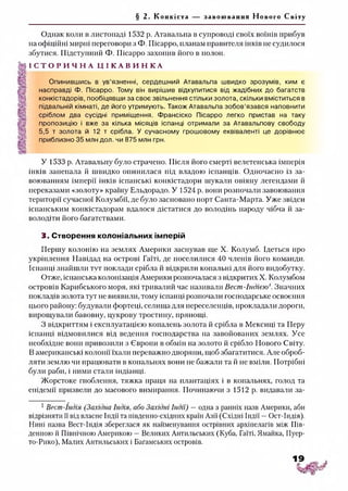 § 2. Конкіста за воюванн я Нового Світу
Однак коли в листопаді 1532 р. Атавальпа в супроводі своїх воїнів прибув
на офіційні мирні переговори з Ф. Пісарро, планам правителя інків не судилося
збутися. Підступний Ф. Пісарро захопив його в полон.
І С Т О Р И Ч Н А Ц І К А В И Н К А
Опинившись в ув’язненні, сердешний Атавальпа швидко зрозумів, ким є
насправді Ф. Пісарро. Тому він вирішив відкупитися від жадібних до багатств
конкістадорів, пообіцявши за своє звільнення стільки золота, скільки вміститься в
підвальній кімнаті, де його утримують. Також Атавальпа зобов’язався наповнити
сріблом два сусідні приміщення. Франсіско Пісарро легко пристав на таку
пропозицію і вже за кілька місяців іспанці отримали за Атавальпову свободу
5,5 т золота й 12 т срібла. У сучасному грошовому еквіваленті це дорівнює
приблизно 35 млн дол. чи 875 млн грн.
У 1533 р. Атавальпу було страчено. Після його смерті велетенська імперія
інків занепала й швидко опинилася під владою іспанців. Одночасно із за­
воюванням імперії інків іспанські конкістадори шукали овіяну легендами й
переказами «золоту» країну Ельдорадо. У 1524 р. вони розпочали завоювання
території сучасної Колумбії, де було засновано порт Санта-Марта. Уже звідси
іспанським конкістадорам вдалося дістатися до володінь народу чібча й за­
володіти його багатствами.
3. Створення колоніальних імперій
Першу колонію на землях Америки заснував ще X. Колумб. Ідеться про
укріплення Навідад на острові Гаїті, де поселилися 40 членів його команди.
Іспанці знайшли тут поклади срібла й відкрили копальні для його видобутку.
Отже, іспанська колонізація Америки розпочалася з відкритих X. Колумбом
островів Карибського моря, які тривалий час називали Вест-Індією'. Значних
покладів золота тут не виявили, тому іспанці розпочали господарське освоєння
цього району: будували фортеці, селища для переселенців, прокладали дороги,
вирощували бавовну, цукрову тростину, прянощі.
З відкриттям і експлуатацією копалень золота й срібла в Мексиці та Перу
іспанці відмовилися від ведення господарства на завойованих землях. Усе
необхідне вони привозили з Європи в обмін на золото й срібло Нового Світу.
В американські колонії їхали переважно дворяни, щоб збагатитися. Але оброб­
ляти землю чи працювати в копальнях вони не бажали та іі не вміли. Потрібні
були раби, і ними стали індіанці.
Жорстоке гноблення, тяжка праця на плантаціях і в копальнях, голод та
епідемії призвели до масового вимирання. Починаючи з 1512 р. видавати за-1
1Вест-Індія (Західна Індія, або Західні Індії) —одна з ранніх назв Америки, аби
відрізняти її від власне Індії та південно-східних країн Азії (Східні Індії —Ост-Індія).
Нині назва Вест-Індія збереглася як найменування острівних архіпелагів між Пів­
денною й Північною Америкою —Великих Антильських (Куба, Гаїті, Ямайка, Пуер-
то-Рико), Малих Антильських і Багамських островів.
 