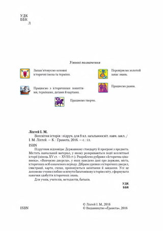 УДК
ББК
Умовні позначення
Запам’ятовуємо основні
історичні імена та терміни.
Перевіряємо золотий
запас знань.
Працюємо з історичними поняття­
ми, термінами, датами йкартами.
Працюємо разом.
Працюємо творчо.
Ліхтей І. М.
Всесвітня історія :підруч. для 8 кл. загальноосвіт. навч. закл. /
І. М. Ліхтей. —К.: Грамота, 2016. —с.:іл.
ІБВК
Підручник відповідає Державному стандарту й програмі з предмета.
Містить навчальний матеріал, у якому розкриваються події всесвітньої
історії (кінець XV' ст. —XVIII ст.). Розроблено рубрики «Історична ціка-
винка», «Вивчаємо джерела», у яких наведено дані про держави, міста,
історичнихосібозначеногоперіоду. Дібраноуривкиз історичнихджерел,
ілюстрації, карти, схеми, пропонуються запитання й завдання. Усе це
допоможеучнямглибшеосягнути багатовіковуісторіюсвіту, сформувати
навички здобуття історичних знань.
Для учнів, учителів, методистів, батьків.
УДК
ББК
ІБВИ
ОЛіхтей І. М., 2016
О Видавництво «Грамота», 2016
 