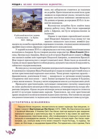 РОЗДІЛ І. ВЕЛИКІ ГЕОГРАФІЧНІ ВІДКРИТТЯ...
кони, які забороняли ставитися до індіанців
як до рабів. Проте іспанські колоністи не дуже
зважали на королівські укази, і кількість інді­
анського населення невпинно зменшувалася.
На деяких островах до середини XVI ст. їх по­
вністю винищили.
Колоністам потрібно було знайти іншу
дешеву робочу силу. Нею стали чорношкірі
раби з Африки, які були витривалішими за
індіанців.
Одним із наслідків європейської колоні­
зації Південної Америки стала поява тут так
званого змішаного населення: метисів (на­
щадків від шлюбів європейців, переважно іспанців, з індіанськими жінками) і
мулатів (населення африкано-європейського походження).
У першій половині XVI ст. сформувалася система управління іспанськими
колоніями в Америці. Були створені два віце-королівства: Нова Іспанія (Мек­
сика, Центральна Америка, Венесуела й острови Карибського моря) та П еру,
яке охопило майже всю територію Південної Америки, за винятком Бразилії.
Віце-королі призначалися з вищої іспанської знаті. Вони їхали до колоній на
З роки, не мали права брати із собою родину, купувати там землю й нерухомість,
займатися підприємництвом.
Велику роль у колонізації Америки відіграла католицька церква. Відкриття
й завоювання Америки Пана Римський розглядав як новий хрестовий похід із
метою християнізації корінного населення. Ченці різних чернечих орденів —
францисканці, домініканці й інші — мандрували за загонами конкістадорів,
створюючи свої поселення —місії. їхніми центрами були церкви й будинки,
у яких жили монахи. Згодом у місіях відкривали школи для індіанських дітей.
Проводячи християнізацію, католицькі священики спочатку намагалися
не лише зруйнувати місцеві релігійні вірування, а й викорінити культуру або­
ригенів Америки. Однак згодом місіонери почали використовувати елементи
релігії й культури індіанських народів. Траплялося, що нові християнські
храми зводилися на місці колишніх індіанських святинь. Поступово на засадах
поєднання іспанських та індіанських елементів формувалася нова культура.
І С Т О Р И Ч Н А Ц І К А В И Н К А
Першою білою людиною, яка виступила на захист індіанців, був священик, іс­
торик і гуманіст Бартоломе де Лас Касас (1474-1566). Він був єпископом однієї
з провінцій Мексики. У Новому Світі Лас Касас прагнув вирішити два завдання:
навернути індіанців у християнську віру та захистити їх від самих же християн.
Він неодноразово перетинав океан, аби поінформувати іспанського короля про
ситуацію в нововідкритих землях. У своїй книжці «Історія Індій» Лас Касас пере­
конував, що, оскільки живу істоту може створити тільки Господь, то індіанці, так
само, як і білі люди, є нащадками Адама й Єви. Погоджуючись з його ідеями, Папа
Єзуїтський колегіум і церква
встолиці інків —м. Куско.
1651-1668 рр. '
2 0
 
