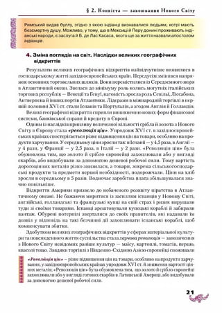 § 2. Конкіста за воюванн я Нового Світу
Римський видав буллу, згідно з якою індіанці визнавалися людьми, котрі мають
безсмертну душу. Можливо, утому, що в Мексиці й Перу донині проживають інді­
анські народи, є заслуга й Б. де Лас Касаса, якого ще за життя назвали апостолом
індіанців.
4. Зміна поглядів на світ. Наслідки великих географічних
відкриттів
Результати великих географічних відкриттів найвідчутніше виявилися в
господарському житті західноєвропейських країн. Передусім змінився напря­
мок основних торговельних шляхів. Вони перемістилися із Середземного моря
в Атлантичний океан. Звелася до мінімуму роль колись могутніх італійських
торгових республік —Венеції та Генуї, натомість зросла роль Севільї, Ліссабона,
Антверпена й інших портів Атлантики. Лідерами в міжнародній торгівлі в пер­
шій половині XVI ст. стали Іспанія та Португалія, а згодом Англія й Голландія.
Великі географічні відкриття сприяли виникненню нових форм фінансової
системи, банківської справи й кредиту в Європі.
Одним із наслідків припливу величезної кількості срібла й золота з Нового
Світу в Європу стала «революція цін». Упродовж XVI ст. в західноєвропей­
ських країнах спостерігається різке підвищення цін на товари, особливо на про­
дукти харчування. У середньому ціни зросли так: в Іспанії —у 4,5 раза, в Англії —
у 4 рази, у Франції — у 2,5 раза, в Італії — у 2 рази. «Революція цін» була
обумовлена тим, що золото й срібло європейці захоплювали або у вигляді
скарбів, або видобували за допомогою дешевої робочої сили. Тому вартість
дорогоцінних металів різко знизилася, а товари, зокрема сільськогосподар­
ські продукти та предмети першої необхідності, подорожчали. Ціни на хліб
зросли в середньому в 5 разів. Водночас заробітна плата збільшувалася зна­
чно повільніше.
Відкриття Америки призвело до небаченого розквіту піратства в Атлан­
тичному океані. Не бажаючи миритися із засиллям іспанців у Новому Світі,
англійські, голландські та французькі купці на свій страх і ризик вирушали
туди зі своїми товарами. Іспанці арештовували купецькі кораблі й забирали
вантаж. Обурені потерпілі зверталися до своїх правителів, які надавали їм
дозвіл у відповідь на такі безчинні дії захоплювати іспанські кораблі, щоб
компенсувати збитки.
Здобутком великих географічних відкриттів у сферах матеріальної культу­
ри та повсякденного життя суспільства стала харчова революція —запозичення
з Нового Світу невідомих раніше культур —маїсу, картоплі, томатів, перцю,
квасолі тощо. Завдяки торгівлі з Південно-Східною Азією європейці споживали
«Революція цін» - різке підвищення цін на товари, особливо на продукти харчу­
вання, у західноєвропейських країнах упродовж XVI ст. йзниження вартості цін­
них металів; «Революція цін» була обумовлена тим, що золото й срібло європейці
захоплювали або у вигляді готових скарбів вЛатинській Америці, або видобували
за допомогою дешевої робочої сили.
 
