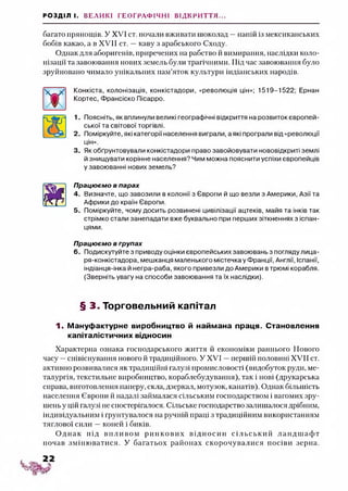 РОЗДІЛ І. ВЕЛИКІ ГЕОГРАФІЧНІ ВІДКРИТТЯ...
багато прянощів. У XVI ст. почали вживати шоколад —напій із мексиканських
бобів какао, а в XVII ст. —каву з арабського Сходу.
Однак для аборигенів, приречених на рабство й вимирання, наслідки коло­
нізації та завоювання нових земель були трагічними. Під час завоювання було
зруйновано чимало унікальних пам’яток культури індіанських народів.
Конкіста, колонізація, конкістадори, «революція цін»; 1519-1522; Ернан
Кортес, Франсіско Пісарро.
1. Поясніть, як вплинули великі географічні відкриття на розвиток європей­
ської та світової торгівлі.
2. Поміркуйте, які категорії населення виграли, а які програли від «революції
цін».
3. Як обґрунтовували конкістадори право завойовувати нововідкриті землі
й знищувати корінне населення? Чим можна пояснити успіхи європейців
у завоюванні нових земель?
Працюємо в парах
4. Визначте, що завозили в колонії з Європи й що везли з Америки, Азії та
Африки до країн Європи.
5. Поміркуйте, чому досить розвинені цивілізації ацтеків, майя та інків так
стрімко стали занепадати вже буквально при перших зіткненнях з іспан­
цями.
Працюємо в групах
6. Подискутуйте з приводу оцінки європейських завоювань з погляду лица-
ря-конкістадора, мешканця маленького містечка у Франції, Англії, Іспанії,
індіанця-інка й негра-раба, якого привезли до Америки втрюмі корабля.
(Зверніть увагу на способи завоювання та їх наслідки).
§ 3. Торговельний капітал
1. Мануфактурне виробництво й наймана праця. Становлення
капіталістичних відносин
Характерна ознака господарського життя й економіки раннього Нового
часу —співіснування нового й традиційного. У XVI —першій половині XVII ст.
активно розвивалися як традиційні галузі промисловості (видобуток руди, ме­
талургія, текстильне виробництво, кораблебудування), так і нові (друкарська
справа, виготовлення паперу, скла, дзеркал, мотузок, канатів). Однак більшість
населення Європи й надалі займалася сільським господарством і вагомих зру­
шень у цій галузі не спостерігалося. Сільське господарство залишалося дрібним,
індивідуальним і грунтувалося на ручній праці з традиційним використанням
тяглової сили —коней і биків.
О днак під впливом ринкови х відносин сіл ьськ и й лан дш аф т
почав зміню ватися. У багатьох районах скорочувалися посіви зерна.
 