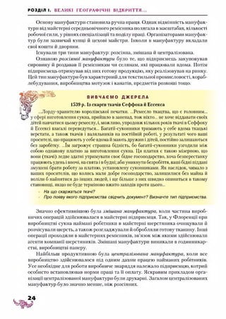 РОЗДІЛ І. ВЕЛИКІ ГЕОГРАФІЧНІ ВІДКРИТТЯ...
Основу мануфактури становила ручна праця. Однак відмінність мануфак­
тури від майстерні середньовічного ремісника полягала в масштабах, кількості
робочої сили, у рівнях спеціалізації та поділу праці. Організаторами мануфак­
тур були зазвичай купці й цехові майстри. Інколи в мануфактуру вкладали
свої кошти й дворяни.
Існували три типи мануфактур: розсіяна, змішана й централізована.
Ознакою розсіяної мануфактури було те, що підприємець закуповував
сировину й роздавав її ремісникам чи селянам, які працювали вдома. Потім
підприємець отримував від них готову продукцію, яку реалізовував на ринку.
Цей тип мануфактури був характерний для текстильної промисловості, кораб­
лебудування, виробництва мотузок і канатів, предметів розкоші тощо.
-хранителю королівської печатки. ...Ремесло ткацтва, що є головним...
} отовлення сукна, прийшло в занепад, тож ніхто... не хоче віддавати своїх
дітей навчатися цьому ремеслу, і, можливо, упродовж кількох років ткачі в Сеффоку
й Ессексі взагалі переведуться... Багатії-суконники тримають у себе вдома ткацькі
верстати, а також ткачів і валяльників на постійній роботі, у результаті чого ваші
просителі, що працюють у себе вдома й мають дружин і дітей, постійно залишаються
без заробітку. ...їм загрожує страшна бідність, бо багатії-суконники узгодили між
собою однакову платню за виготовлення сукна. Ця платня є такою мізерною, що
вони (ткачі) ледве здатні утримувати своє бідне госоподарство, хоча безперестанку
працюють удень і вночі, на свята і в будні; аби уникнути безробіття, ваші бідні піддані
змушені брати роботу за платню, установлену суконниками. Як наслідок, чимало з
ваших просителів, що колись мали добре госоподарство, залишилися без майна й
воліли б найнятися до інших людей, і ще більше з них швидко опишіться в такому
становищі, якщо не буде терміново вжито заходів проти цього...
На що скаржаться ткачі?
Про появу якого підприємства свідчить документ? Визначте тип підприємства.
Значно ефективнішою була змішана мануфактура, коли частина вироб­
ничих операцій здійснювалася в майстерні підприємця. Так, у Флоренції при
виробництві сукна наймані робітники в майстерні шерстяника очищували й
розчісували шерсть, а також розгладжували й обробляли готову тканину. Інші
операції проходили в майстернях ремісників, зв’язок між якими здійснювали
агенти компанії шерстяників. Змішані мануфактури виникали в годинникар­
стві, виробництві паперу.
Найбільш продуктивною була централізована мануфактура, коли все
виробництво здійснювалося під одним дахом працею найманих робітників.
Усе необхідне для роботи виробниче знаряддя належало підприємцю, котрий
особисто встановлював норми праці та її оплату. Яскравим прикладом орга­
нізації централізованої мануфактури були друкарні. Загалом централізованих
мануфактур було значно менше, ніж розсіяних.
В И В Ч А Є М О Д Ж Е Р Е Л А
1539 р. Із скарги ткачів Сеффока й Ессекса
24
 