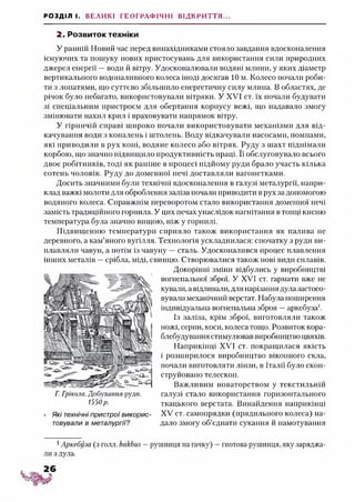РОЗДІЛ І. ВЕЛИКІ ГЕОГРАФІЧНІ ВІДКРИТТЯ...
2. Розвиток техніки
У ранній Новий час перед винахідниками стояло завдання вдосконалення
існуючих та пошуку нових пристосувань для використання сили природних
джерел енергії —води й вітру. Удосконалювали водяні млини, у яких діаметр
вертикального водоналивного колеса іноді досягав 10 м. Колесо почали роби­
ти з лопатями, що суттєво збільшило енергетичну силу млина. В областях, де
річок було небагато, використовували вітряки. У XVI ст. їх почали будувати
зі спеціальним пристроєм для обертання корпусу вежі, що надавало змогу
змінювати нахил крил і враховувати напрямок вітру.
У гірничій справі широко почали використовувати механізми для від­
качування води з копалень і штолень. Воду відкачували насосами, помпами,
які приводили в рух коні, водяне колесо або вітряк. Руду з шахт піднімали
корбою, що значно підвищило продуктивність праці. Її обслуговувало всього
двоє робітників, тоді як раніше в процесі підйому руди брало участь кілька
сотень чоловік. Руду до доменної печі доставляли вагонетками.
Досить значними були технічні вдосконалення в галузі металургії, напри­
клад важкі молоти для оброблення заліза почали приводити в рух за допомогою
водяного колеса. Справжнім переворотом стало використання доменної печі
замість традиційного горнила. У цих печах унаслідок нагнітання втопці кисню
температура була значно вищою, ніж у горнилі.
Підвищенню температури сприяло також використання як палива не
деревного, а кам’яного вугілля. Технологія ускладнилася: спочатку з руди ви­
плавляли чавун, а потім із чавуну —сталь. Удосконалився процес плавлення
інших металів —срібла, міді, свинцю. Створювалися також нові види сплавів.
Докорінні зміни відбулись у виробництві
вогнепальної зброї. У XVI ст. гармати вже не
кували, а відливали,для нарізання дула застосо­
вувані механічний верстат. Набула поширення
індивідуальна вогнепальна зброя —аркебуза1.
Із заліза, крім зброї, виготовляли також
ножі, серпи, коси, колеса тощо. Розвиток кора­
блебудування стимулював виробництво цвяхів.
Наприкінці XVI ст. покращилася якість
і розширилося виробництво віконного скла,
почали виготовляти лінзи, в Італії було скон­
струйовано телескоп.
Важливим новаторством у текстильній
галузі стало використання горизонтального
ткацького верстата. Винайдення наприкінці
XV ст. самопрядки (прядильного колеса) на­
дало змогу об’єднати сукання й намотування
Г. Грікола. Добування руди.
1550р.
Які технічні пристрої викорис­
товували в металургії?
1Аркебуза (з голл. ИакЬиз —рушниця на гачку) —гнотова рушниця, яку заряджа­
ли з дула.
 