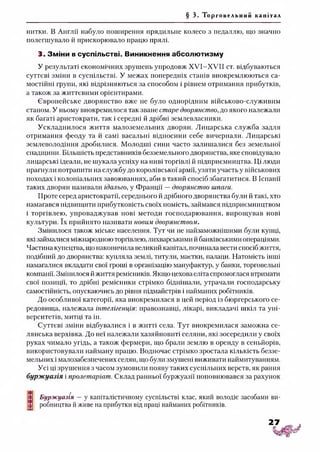 § 3. Торгов ельни й капітал
нитки. В Англії набуло поширення прядильне колесо з педаллю, що значно
полегшувало й прискорювало працю прялі.
3. Зміни всуспільстві. Виникнення абсолютизму
У результаті економічних зрушень упродовж Х У І-Х УІІ ст. відбуваються
суттєві зміни в суспільстві. У межах попередніх станів виокремлюються са­
мостійні групи, які відрізняються за способом і рівнем отримання прибутків,
а також за життєвими орієнтирами.
Європейське дворянство вже не було однорідним військово-служивим
станом. У ньому виокремилося так зване старе дворянство, до якого належали
як багаті аристократи, так і середні й дрібні землевласники.
Ускладнилося життя малоземельних дворян. Лицарська служба задля
отримання феоду та й самі васальні відносини себе вичерпали. Лицарські
землеволодіння дробилися. Молодші сини часто залишалися без земельної
спадщини. Більшість представників безземельного дворянства, яке сповідувало
лицарські ідеали, не шукала успіху на ниві торгівлі й підприємництва. Ці люди
прагнули потрапити на службу до королівської армії, узяти участь у військових
походах і колоніальних завоюваннях, аби в такий спосіб збагатитися. В Іспанії
таких дворян називали ідальго, у Франції —дворянство шпаги.
Проте серед аристократії, середнього й дрібного дворянства були й такі, хто
намагався підвищити прибутковість своїх помість, займався підприємництвом
і торгівлею, упроваджував нові методи господарювання, вирощував нові
культури. їх прийнято називати новим дворянством.
Змінилося також міське населення. Тут чи не найзаможнішими були купці,
які займалися міжнародною торгівлею, лихварськими йбанківськими операціями.
Частина купецтва, що накопичила великий капітал, починала вести спосіб життя,
подібний до дворянства: купляла землі, титули, маєтки, палаци. Натомість інші
намагалися вкладати свої гроші в організацію мануфактур, у банки, торговельні
компанії. Змінилося й життя ремісників. Якщо цехова еліта спромоглася втримати
свої позиції, то дрібні ремісники стрімко біднішали, утрачали господарську
самостійність, опускаючись до рівня підмайстрів і найманих робітників.
До особливої категорії, яка виокремилася в цей період із бюргерського се­
редовища, належала інтелігенція: правознавці, лікарі, викладачі шкіл та уні­
верситетів, митці та ін.
Суттєві зміни відбувалися і в житті села. Тут виокремилася заможна се­
лянська верхівка. До неї належали хазяйновиті селяни, які зосередили у своїх
руках чимало угідь, а також фермери, що брали землю в оренду в сеньйорів,
використовували найману працю. Водночас стрімко зростала кількість беззе­
мельних і малозабезпечених селян, що були змушені виживати наймитуванням.
Усі ці зрушення з часом зумовили появу таких суспільних верств, як рання
бурж уазія і пролетаріат. Склад ранньої буржуазії поповнювався за рахунок
І Буржуазія —у капіталістичному суспільстві клас, який володіє засобами ви-
£ робництва й живе на прибутки від праці найманих робітників.
 