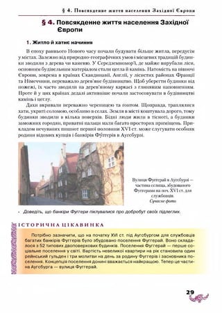§ 4. Пов ся кд енн е життя населення З а х і д н о ї Євр о пи
§ 4. Повсякденне життя населення Західної
Європи
1. Житло й хатнє начиння
В епоху раннього Нового часу почали будувати більше житла, передусім
у містах. Залежно від природно-географічних умов і місцевих традицій будин­
ки зводили з дерева чи каменю. У Середземномор’ї, де майже вирубали ліси,
основним будівельним матеріалом стали цегла й камінь. Натомість на півночі
Європи, зокрема в країнах Скандинавії, Англії, у лісистих районах Франції
та Німеччини, переважало дерев’яне будівництво. Щоб уберегти будинки від
пожежі, їх часто зводили на дерев’яному каркасі з глиняним наповненням.
Проте й у цих країнах дедалі активніше почали застосовувати в будівництві
камінь і цеглу.
Дахи вкривали переважно черепицею та гонтом. Щоправда, траплялися
хати, укриті соломою, особливо в селах. Земля в місті коштувала дорого, тому
будинки зводили в кілька поверхів. Бідні люди жили в тісноті, а будинки
заможних городян, приватні палаци мали багато просторих приміщень. При­
кладом нечуваних пишнот першої половини XVI ст. може слугувати особняк
родини відомих купців і банкірів Фуггерів в Аугсбурзі.
Вулиця Фуггерай в Аугсбурзі —
частина селища, збудованого
Фуггерами на поч. XV'І ст. для
службовців.
Сучаснефото
• Доведіть, що банкіри Фуггери піклувалися про добробут своїх підлеглих.
І С Т О Р И Ч Н А Ц І К А В И Н К А
Потрібно зазначити, що на початку XVI ст. під Аугсбургом для службовців
багатих банкірів Фуггерів було збудовано поселення Фуггерай. Воно склада­
лося з 52 типових двоповерхових будинків. Поселення Фуггерай — перше со­
ціальне поселення у світі. Вартість невеликої квартири на рік становила один
рейнський гульден і три молитви на день за родину Фуггерів і засновника по­
селення. Концепція поселення донині вважається найкращою. Тепер це части­
на Аугсбурга — вулиця Фуггерай.
 