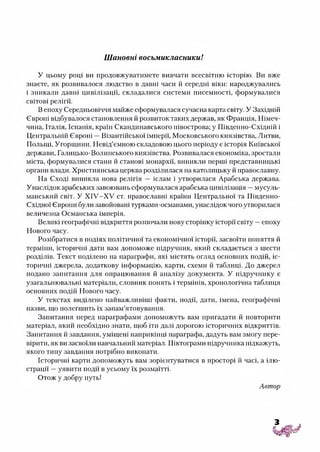 Шановні восьмикласники!
У цьому році ви продовжуватимете вивчати всесвітню історію. Ви вже
знаєте, як розвивалося людство в давні часи й середні віки: народжувались
і зникали давні цивілізації, складалися системи писемності, формувалися
світові релігії.
В епоху Середньовіччя майже сформувалася сучасна карта світу. У Західній
Європі відбувалося становлення й розвиток таких держав, як Франція, Німеч­
чина, Італія, Іспанія, країн Скандинавського півострова; у Південно-Східній і
Центральній Європі —Візантійської імперії, Московського князівства, Литви,
Польщі, Угорщини. Невід’ємною складовою цього періоду є історія Київської
держави, Галицько-Волинського князівства. Розвивалася економіка, зростали
міста, формувалися стани й станові монархії, виникли перші представницькі
органи влади. Християнська церква розділилася на католицьку й православну.
На Сході виникла нова релігія — іслам і утворилася Арабська держава.
Унаслідок арабських завоювань сформувалася арабська цивілізація —мусуль­
манський світ. У Х ІУ-Х У ст. православні країни Центральної та Південно-
Східної Європи були завойовані турками-османами, унаслідок чого утворилася
величезна Османська імперія.
Великі географічні відкриття розпочали нову сторінку історії світу —епоху
Нового часу.
Розібратися в подіях політичної та економічної історії, засвоїти поняття й
терміни, історичні дати вам допоможе підручник, який складається з шести
розділів. Текст поділено на параграфи, які містять огляд основних подій, іс­
торичні джерела, додаткову інформацію, карти, схеми й таблиці. До джерел
подано запитання для опрацювання й аналізу документа. У підручнику є
узагальнювальні матеріали, словник понять і термінів, хронологічна таблиця
основних подій Нового часу.
У текстах виділено найважливіші факти, події, дати, імена, географічні
назви, що полегшить їх запам’ятовування.
Запитання перед параграфами допоможуть вам пригадати й повторити
матеріал, який необхідно знати, щоб іти далі дорогою історичних відкриттів.
Запитання й завдання, уміщені наприкінці параграфа, дадуть вам змогу пере­
вірити, як ви засвоїли навчальний матеріал. Піктограми підручника підкажуть,
якого типу завдання потрібно виконати.
Історичні карти допоможуть вам зорієнтуватися в просторі й часі, а ілю­
страції —уявити події в усьому їх розмаїтті.
Отож у добру путь!
Автор
 