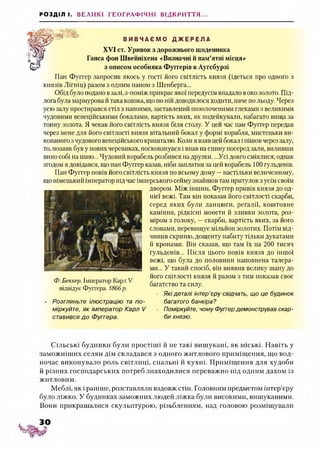РОЗДІЛ І. ВЕЛИКІ ГЕОГРАФІЧНІ ВІДКРИТТЯ...
Я'іагаЯі -Я» В И В Ч А Є М О Д Ж Е Р Е Л А
XVI ст. Уривок з дорожнього щоденника
Ганса фон Швейніхена «Визначні й пам’ятні місця»
з описом особняка Фуггерів в Аугсбурзі
Пан Фуггер запросив якось у гості його світлість князя (ідеться про одного з
князів Лігнін) разом з одним паном з Шенберга...
Обід було подано взалі, з-поміж прикрас якої передусім впадало воко золото. Під­
лога була мармурова й така ковзка, що по ній доводилося ходити, наче по льоду. Через
усю залу простирався стіл з напоями, заставлений позолоченими глеками з великими
чудовими венеційськими бокалами, вартість яких, як подейкували, набагато вища за
тонну золота. Я чекав його світлість князя біля столу. У цей час пан Фуггер передав
через мене для його світлості князя вітальний бокал у формі корабля, мистецьки ви­
конаного зчудового венеційського кришталю. Коли я взяв цей бокал і пішов через залу,
то, позаяк був у нових черевиках, посковзнувся і впав на спину посеред зали, виливши
вино собі на шию... Чудовий корабель розбився на друзки. ...Усі довго сміялися; однак
згодом я довідався, що пан Фуггер казав, ніби заплатив за цей корабель 100 гульденів.
Пан Фуггер повів його світлість князя по всьому дому —настільки величезному,
що німецький імператор підчас імперського сеймузнайшов там притулок з усім своїм
двором. Між іншим, Фуггер привів князя до од­
нієї вежі. Там він показав його світлості скарби,
серед яких були ланцюги, регалії, коштовне
каміння, рідкісні монети й зливки золота, роз­
міром з голову, —скарби, вартість яких, за його
словами, перевищує мільйон золотих. Потім від-
чинив скриню, дощенту набиту тільки дукатами
й кронами. Він сказав, що там їх на 200 тисяч
гульденів... Після цього повів князя до іншої
вежі, що була до половини наповнена талера­
ми... У такий спосіб, він виявив велику шану до
його світлості князя й разом з тим показав своє
багатство та силу.
Які деталі інтер’єру свідчать, що це будинок
багатого банкіра?
Поміркуйте, чому Фуггердемонстрував скар­
би князю.
Ф. Беккер. Імператор Карл V
відвідує Фуїтера. 1866р.
Розгляньте ілюстрацію та по­
міркуйте, як імператор Карл V
ставився до Фуггера.
Сільські будинки були простіші й не такі вишукані, як міські. Навіть у
заможніших селян дім складався з одного житлового приміщення, що вод­
ночас виконувало роль світлиці, спальні й кухні. Приміщення для худоби
й різних господарських потреб знаходилися переважно під одним дахом із
житловим.
Меблі, як і раніше, розставляли вздовж стін. Головним предметом інтер’єру
було ліжко. У будинках заможних людей ліжка були високими, вишуканими.
Вони прикрашалися скульптурою, різьбленням, над головою розміщували
 