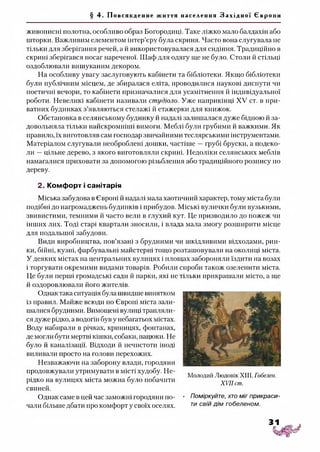 § 4. Пов ся кд енн е життя населення З а х і д н о ї Євр о пи
живописні полотна, особливо образ Богородиці. Таке ліжко мало балдахін або
шторки. Важливим елементом інтер’єру була скриня. Часто вона слугувала не
тільки для зберігання речей, а й використовувалася для сидіння. Традиційно в
скрині зберігався посаг нареченої. Шаф для одягу ще не було. Столи й стільці
оздоблювали вишуканим декором.
На особливу увагу заслуговують кабінети та бібліотеки. Якщо бібліотеки
були публічним місцем, де збиралася еліта, проводилися наукові диспути чи
поетичні вечори, то кабінети призначалися для усамітнення й індивідуальної
роботи. Невеликі кабінети називали студіоло. Уже наприкінці XV ст. в при­
ватних будинках з’являються стелажі й етажерки для книжок.
Обстановка в селянському будинку й надалі залишалася дуже бідною й за­
довольняла тільки найскромніші вимоги. Меблі були грубими й важкими. Як
правило, їх виготовляв сам господар звичайними теслярськими інструментами.
Матеріалом слугували необроблені дошки, частіше —грубі бруски, а подеко­
ли —цільне дерево, з якого виготовляли скрині. Недоліки селянських меблів
намагалися приховати за допомогою різьблення або традиційного розпису по
дереву.
2. Комфорт і санітарія
Міська забудова в Європі й надалі мала хаотичний характер, тому міста були
подібні до нагромаджень будинків і прибудов. Міські вулички були вузькими,
звивистими, темними й часто вели в глухий кут. Це призводило до пожеж чи
інших лих. Тоді старі квартали зносили, і влада мала змогу розширити місце
для подальшої забудови.
Види виробництва, пов’язані з брудними чи шкідливими відходами, рин­
ки, бійні, кузні, фарбувальні майстерні тощо розташовували на околиці міста.
У деяких містах на центральних вулицях і площах забороняли їздити на возах
і торгувати окремими видами товарів. Робили спроби також озеленити міста.
Це були перші громадські сади й парки, які не тільки прикрашали місто, а ще
й оздоровлювали його жителів.
Однак така ситуація була швидше винятком
із правил. Майже всюди по Європі міста зали­
шатися брудними. Вимощені вулиці трапляли­
ся дуже рідко, а водогін був у небагатьох містах.
Воду набирали в річках, криницях, фонтанах,
де могли бути мертві кішки, собаки, пацюки. Не
було й каналізації. Відходи й нечистоти іноді
виливали просто на голови перехожих.
Незважаючи на заборону влади, городяни
продовжували утримувати в місті худобу. Не­
рідко на вулицях міста можна було побачити
свиней.
Однак саме в цей час заможні городяни по- • Поміркуйте, хто міг прикраси-
чали більше дбати про комфорт у своїх оселях. ти св'й Д'м гобеленом.
Молодий Людовік XIII. Гобелен.
XVII сш.
 