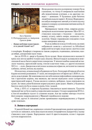 РОЗДІЛ І. ВЕЛИКІ ГЕОГРАФІЧНІ ВІДКРИТТЯ...
Якщо раніше підлога на першому поверсі була
глиняною, то тепер її покривали кам’яними
або керамічними плитами, а на другому по­
версі — дошками. У будинках дуже багатих
людей викладали паркет. В епоху Відроджен­
ня набув поширення звичай устеляти підлогу
першого поверху духмяними квітами влітку й
сіном узимку.
Прикрашали також стіни, зокрема розма­
льовувати за античними зразками. Ще в XV ст.
з’явилися шпалери з тканини — оксамиту,
шовку, атласу, навіть шкіри, подеколи з по­
золотою. Однак справжньою сенсацією стата
поява паперових шпалер.
Тоді ж увійшли в моду й гобелени, на яких
зображали сюжети з античної та біблійної
міфології чи історії, іноді сцени з життя селян
і сеньйорів. Комфорт створювали також дзеркала, годинники, свічники, кан­
делябри, декоративні вази тощо.
Аж до XVII ст. двері в будинку були вузькі. Вони відчинялися назовні й
крізь них могла пройти тільки одна людина. Вікна й надані залишалися неве­
ликими й мали багато дерев’яних поперечок. У віконні шибки зазвичай встав­
ляли тканину, проолієний папір, гіпсові пластини тощо, а з другої половини
XVI ст. —скло. Джерелом освітлення залишалися факели, металеві чи глиняні
плошки, свічки, вогонь від каміна.
Ні водогону, ні каналізації в будинках не було. Господарі обтирали обличчя
й руки вологим рушником. У лазні, які поширилися в Європі ще з XIII ст., хо­
дили дедалі рідше. Це пояснювалося як небезпекою інфекційних захворювань,
так і критикою церкви, яка вважала, що масові відвідини лазні суперечать
християнській моралі. Удома милися в діжках, цеберках, тазах переважно на
кухні. За таких умов білизною користувалися дуже рідко. Навіть у будинках
багатих жителів було повно клопів, бліх і вошей.
Утім, у XVI ст. в окремих будинках з’являються ванні кімнати. Туалетів
тривалий час не було навіть у королівських палацах. Ітільки наприкінці XVI ст.
в Англії винайшли туалет із зливною водою. Але ще майже півтора століття
його широке запровадження у Франції сприймалося вороже.
Отже, зручні й гігієнічні умови проживання впроваджувались у Європі
дуже повільно.
3. Зміни вхарчуванні
У ранній Новий час, порівняно з пізнім Середньовіччям, раціон харчування
суттєво не змінився, хоча внаслідок великих географічних відкриттів у ньому
з’явилися нові страви. Харчування знаті й простолюдинів, селян і городян
суттєво відрізнялося.
Зал у будинку
Е. Роттердамського. м. Андерлехт.
Сучасне фото
• Якими меблями користували­
ся в ранній Новий час?
 