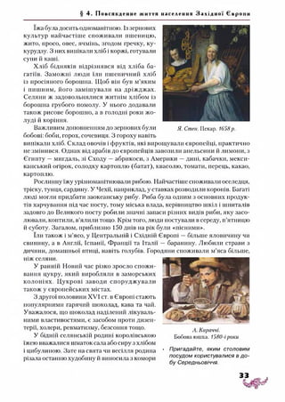 § 4. Пов ся кд енн е життя населення З а х і д н о ї Євр о пи
їжа була досить одноманітною. Із зернових
культур найчастіше споживали пшеницю,
жито, просо, овес, ячмінь, згодом гречку, ку­
курудзу. З них випікали хліб і коржі, готували
супи й каші.
Хліб бідняків відрізнявся від хліба ба­
гатіїв. Заможні люди їли пшеничний хліб
із просіяного борошна. Щоб він був м’яким
і пишним, його замішували на дріжджах.
Селяни ж задовольнялися житнім хлібом із
борошна грубого помолу. У нього додавали
також рисове борошно, а в голодні роки жо­
луді й коріння.
Важливим доповненням до зернових були я. Стен. Пекар. 1658р.
бобові: боби, горох, сочевиця. З гороху навіть
випікали хліб. Склад овочів і фруктів, які вирощували європейці, практично
не змінився. Однак від арабів до європейців завозили апельсини й лимони, з
Єгипту —мигдаль, зі Сходу —абрикоси, з Америки —дині, кабачки, мекси­
канський огірок, солодку картоплю (батат), квасолю, томати, перець, какао,
картоплю.
Рослинну їжу урізноманітнювали рибою. Найчастіше споживали оселедця,
тріску, тунця, сардину. У Чехії, наприклад, у ставках розводили коропів. Багаті
люді могли придбати заокеанську рибу. Риба була одним з основних продук­
тів харчування під час посту, тому міська влада, керівництво шкіл і шпиталів
задовго до Великого посту робили значні запаси різних видів риби, яку засо­
лювали, коптили, в’ялили тощо. Крім того, люди постували в середу, п’ятницю
й суботу. Загалом, приблизно 150 днів на рік були «пісними».
їли також і м’ясо, у Центральній і Східній Європі —більше яловичину чи
свинину, а в Англії, Іспанії, Франції та Італії —баранину. Любили страви з
дичини, домашньої птиці, навіть голубів. Городяни споживали м’яса більше,
ніж селяни.
У ранній Новий час різко зросло спожи­
вання цукру, який виробляли в заморських
колоніях. Цукрові заводи споруджували
також у європейських містах.
З другої половини XVI ст. в Європі стають
популярними гарячий шоколад, кава та чай.
Уважалося, що шоколад наділений лікуваль­
ними властивостями, є засобом проти дизен­
терії, холери, ревматизму, безсоння тощо.
У бідній селянській родині королівською
їжею вважалися шматок сала або сиру з хлібом
і цибулиною. Зате на свята чи весілля родина
різала останню худобину й виносила з комори
А. Караччі.
Бобова юшка. 1580-іроки
• Пригадайте, яким столовим
посудом користувалися в до­
бу Середньовіччя.
 