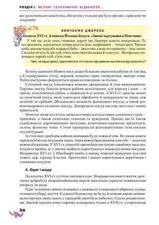 РОЗДІЛ І. ВЕЛИКІ ГЕОГРАФІЧНІ ВІДКРИТТЯ...
все до останнього шматочка, аби потім у голодні дні було про що з приємністю
згадувати.
Я ' В И В Ч А Є М О Д Ж Е Р Е Л А
Початок XVI ст. З книжки Йоганна Бемуса «Звичаї харчування в Німеччині»
У той час, коли знать споживає дорогу їжу, бюргери живуть помірковано. Ті,
що працюють, харчуються чотири рази на день, непрацюючі —тільки двічі. Трішки
хліба, вівсяна каша або відварені боби —їжа селян, а вода чи сироватка —їхнє питво.
Саксонці печуть білий хліб, п’ють пиво, їхня їжа важка й недолуга... Вестфальці спо­
живають чорний хліб, п’ють пиво.
Чим, на вашудумку, відрізняється тогочаснехарчування населення від сучасного?
В епоху раннього Нового часу дедалі більшого значення набуває не так їжа,
а й сервірування столу, порядок подання страв, спілкування, манери тощо.
Тобто поступово формуються правила поведінки за столом.
Столовий посуд поповнився новими предметами й став вишуканішим.
Тарілки, миски, бокали почали робити металічними: для королів і знаті —зі
срібла, позолоченого срібла, а подеколи й із золота. З XVI ст. зростає попит
на олов’яний посуд, який навчилися обробляти й прикрашати не гірше, ніж
золотий чи срібний. Збільшилася кількість фаянсового посуду, а також різ­
нокольорового скляного посуду. Декорували посуд емаллю, металом і навіть
кришталем.
Почесне місце на столах займали спеціальні підставки для різних страв —
триніжки, а також салатниці, сільниці та цукерниці. Цікаво, що їх також
оздоблювали дорогоцінними металами, коштовним камінням, кришталем,
склом, фаянсом тощо. Столи прикрашали різноманітними невеликими
скульптурами.
Із столових приборів найважливішими були ложка й ніж. Великим ножем
нарізали м’ясо на загальних тацях. З них кожен брав шматокдля себе —власним
ножем або руками. У XVI ст. симпатії європейців поступово завойовує виделка.
Існували країни, де у звичку ввійшло користування індивідуальним посудом.
Наприкінці XVI ст. у Швейцарії навіть у шинку кожний відвідувач мав свої
ложку, ніж, тарілку й келих. Простолюд і надалі користувався дерев’яним і
глиняним посудом.
4. Одяг і мода
На початку XVI ст. суттєво змінився одяг. Покращення якості життя, зрос­
тання добробуту непривілейованих верств населення сприяли пожвавленню
інтересу до моди.
Одяг чоловіків і жінок складався з нижнього та верхнього вбрання, плаща,
головного убору, взуття. Спідньої білизни ще не було, її певною мірою заміню­
вали сорочки, яких навіть у гардеробі знаті було небагато. Спали роздягнени­
ми. Звичай одягати нічну сорочку поширився тільки в XVII ст. в середовищі
 