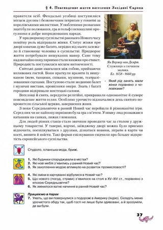 § 4. Пов ся кд енн е життя населення З а х і д н о ї Євр о пи
правителя осіб. Феодальні усобиці поступилися
місцем дуелям і безконечним інтригам у гонитві за
королівськими милостями. Улюбленими розвагами
знаті були полювання, гра в гольф і неквапливі про­
гулянки в добре впорядкованих парках.
У придворному суспільстві раннього Нового часу
помітну роль відігравали жінки. Статус жінки при
дворі означав дуже багато, нерідко від нього залежа­
ло й становище чоловіка в суспільстві. Придворне
життя потребувало вишуканих манер. Саме тому
надзвичайно популярними стали книжки про етикет.
Природність поступилася місцем витонченості.
Світські дами змагалися між собою, приймаючи
впливових гостей. Вони прагнули вразити їх вишу­
каною їжею, танцями, співами, музикою, театралі­
зованими сценами. Поступово стали модними балет
і музичні вистави, провісники опери. Знать і багаті
городяни відкривали мистецькі салони.
Веселощі й свята, передусім релігійні, прикрашали одноманітне й суворе
повсякденне життя селян. Особливо урочисто відзначалися день святого по­
кровителя сільської церкви, завершення жнив.
З похи Середньовіччя в ранній Новий час перейшли й різноманітні ігри.
Серед них чи не найпопулярнішою була гра з м’ячем. Узимку люд розважався
катанням на санках, лижах і ковзанах.
Для людей різних станів стало звичним проводити час за столом у друж­
ньому товаристві. У таверні, корчмі, заїжджому дворі можна було приємно
відпочити, поспілкуватися з друзями, дізнатися новини, зіграти в карти чи
кості, випити й поїсти. Такі форми спілкування свідчили про більшу відкри­
тість європейського суспільства.
Ян Вермер ванДелфт.
Служниця з глечиком
молока.
Бл. 1658-1660рр.
• Який рід занять мали
жінки порівняно з чо­
ловіками?
Студіоло, іспанська мода, брижі.
1. Які будинки споруджували в містах?
2. Які нові меблі з’явились у ранній Новий час?
3. Як захоплення модою вплинуло на розвиток промисловості?
4. Які зміни в харчуванні відбулися в Новий час?
5. Що нового (посуд, страви) з’явилося на столі в XV—XVI ст., порівняно з
епохою Середньовіччя?
6. Як змінилося хатнє начиння в ранній Новий час?
Працюємо в парах
7. Уявіть, що ви повернулися з подорожі в Америку (Індію). Складіть меню
урочистого обіду так, щоб гості не лише були здивовані, а й зрозуміли,
де ви були.
 