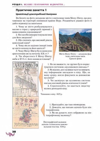 РОЗДІЛ І. ВЕЛИКІ ГЕОГРАФІЧНІ ВІДКРИТТЯ...
Практичне заняття 1
ЦивілізаціїдоколумбовоїАмерики
Ви бачите на фото загадкове місто і святилище інків Мачу-Пікчу, що роз­
ташоване на території нинішньої країни Перу. Роздивіться уважно фото й
дайте відповіді на запитання.
1. Чому це місто розбудовувалося
високо в горах у природній гармонії з
навколишнім середовищем?
2. Які засоби використовували інки
для його зведення?
3. Що свідчить про високий рівень
цивілізації інків?
4. Чому після падіння імперії інків
це місто покинули його жителі?
5. Чому Мачу-Пікчу було виявлено
археологами аж на початку XX ст.?
6. Чи збереглося б М ачу-Пікчу,
якби в XVI ст. його виявили іспанці?
Місто Мачу-Пікчу —загадкова фор­
теця, святилище інків.
Сучасне фото
1
1. Як ви вважаєте, чи зручно було корис­
туватися системою «вузликового письма»?
2. Як відомо, досі залишається таємницею,
яку інформацію закладено в кіпу. Що, на
вашу думку, могли фіксувати за допомогою
вузликів?
3. Чи засвідчує ця вузликова система
письма високий рівень освіченості інків?
4. Спрогнозуйте, чи вдасться людству
колись розгадати кіпу.
Чиновник з кіпу. 1625р.123
1. Пригадайте, що таке піктограма.
2. Доведіть, що письмо ацтеків було пік­
тографічним.
3. Як ви думаєте, кого зображено на пік­
тографічному малюнку?
Піктографічний малюнок
ацтеків з іспанським поясню­
вальним текстом. 1594р.
 