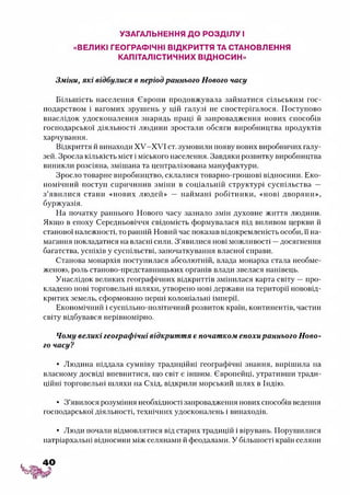 УЗАГАЛЬНЕННЯ ДО РОЗДІЛУ І
«ВЕЛИКІ ГЕОГРАФІЧНІ ВІДКРИТТЯ ТА СТАНОВЛЕННЯ
КАПІТАЛІСТИЧНИХ ВІДНОСИН»
Зміни, які відбулися в період раннього Нового часу
Більшість населення Європи продовжувала займатися сільським гос­
подарством і вагомих зрушень у цій галузі не спостерігалося. Поступово
внаслідок удосконалення знарядь праці й запровадження нових способів
господарської діяльності людини зростали обсяги виробництва продуктів
харчування.
Відкриття й винаходи ХУ-ХУІ ст. зумовили появу нових виробничих галу­
зей. Зросла кількість міст і міського населення. Завдяки розвитку виробництва
виникли розсіяна, змішана та централізована мануфактури.
Зросло товарне виробництво, склалися товарно-грошові відносини. Еко­
номічний поступ спричинив зміни в соціальній структурі суспільства —
з’явилися стани «нових людей» — наймані робітники, «нові дворяни»,
буржуазія.
На початку раннього Нового часу зазнало змін духовне життя людини.
Якщо в епоху Середньовіччя свідомість формувалася під впливом церкви й
станової належності, то ранній Новий час показав відокремленість особи, її на­
магання покладатися на власні сили. З ’явилися нові можливості —досягнення
багатства, успіхів у суспільстві, започаткування власної справи.
Станова монархія поступилася абсолютній, влада монарха стала необме­
женою, роль станово-представннцьких органів влади звелася нанівець.
Унаслідок великих географічних відкриттів змінилася карта світу —про­
кладено нові торговельні шляхи, утворено нові держави на території нововід­
критих земель, сформовано перші колоніальні імперії.
Економічний і суспільно-політичний розвиток країн, континентів, частин
світу відбувався нерівномірно.
Чому великі географічні відкриття є початком епохираннього Ново­
го часу?
• Людина піддала сумніву традиційні географічні знання, вирішила на
власному досвіді впевнитися, що світ є іншим. Європейці, утративши тради­
ційні торговельні шляхи на Схід, відкрили морський шлях в Індію.
• З ’явилося розуміння необхідності запровадження нових способів ведення
господарської діяльності, технічних удосконалень і винаходів.
• Люди почали відмовлятися від старих традицій і вірувань. Порушилися
патріархальні відносини між селянами й феодалами. У більшості країн селяни
40
 