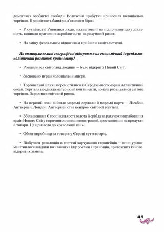домоглися особистої свободи. Величезні прибутки приносила колоніальна
торгівля. Процвітають банкіри, з’явилися біржі.
• У суспільстві з’явилися люди, налаштовані на підприємницьку діяль­
ність, виникло прагнення заробляти, іти на розумний ризик.
• На зміну феодальним відносинам прийшли капіталістичні.
Як вплинули великі географічні відкриття на економічний і суспільно-
політичнийрозвиток країн світу?
• Розширився світогляд людини —було відкрито Новий Світ.
• Засновано перші колоніальні імперії.
• Торговельні шляхи перемістилися із Середземного моря в Атлантичний
океан. Торгівля поєднала материки й континенти, почала розвиватися світова
торгівля. Зародився світовий ринок.
• На перший план вийшли морські держави й морські порти —Лісабон,
Антверпен, Лондон. Антверпен став центром світової торгівлі.
• Збільшення в Європі кількості золота й срібла за рахунок пограбованих
країн Нового Світу спричинило знецінення грошей, зростання цін на продукти
й товари. Це призвело до «революції цін».
• Обсяг виробництва товарів у Європі суттєво зріс.
• Відбулася революція в системі харчування європейців — воно урізно­
манітнилося завдяки вживанню в їжу рослин і прянощів, привезених із ново­
відкритих земель.
 