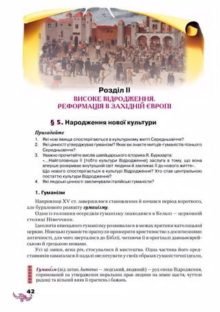 Розділ II
ВИСОКЕ ВІДРОДЖЕННЯ.
РЕФОРМАЦІЯ ВЗАХІДНІЙ ЄВРОПІ
§ 5. Народження нової культури
Пригадайте
1. Які нові явища спостерігаються в культурному житті Середньовіччя?
2. Які цінності утверджував гуманізм? Яких ви знаєте митців-гуманістів пізнього
Середньовіччя?
3. Уважно прочитайте вислів швейцарського історика Я. Буркхарта:
«...Найголовніша її [тобто культури Відродження] заслуга в тому, що вона
вперше розкриває внутрішній світ людини й закликає її до нового життя».
Що нового спостерігається в культурі Відродження? Хто став центральною
постаттю культури Відродження?
4. Які людські цінності звеличували італійські гуманісти?
1. Гуманізм
Наприкінці XV ст. завершилося становлення й почався період короткого,
але бурхливого розквіту гуманізму.
Один із головних осередків гуманізму знаходився в Кельні —церковній
столиці Німеччини.
Ідеологія німецького гуманізму розвивалася в межах критики католицької
церкви. Німецькі гуманісти прагнули примирити християнствоздосягненнямм
античності, для чого зверталися до Біблії, читаючи її в оригіналі давньоєврей­
ською й грецькою мовами.
Усі ці зміни, ясна річ, стосувалися й мистецтва. Одна частина його пред­
ставників намагалася й надалі звеличувати у своїх образах гуманістичні ідеали,
Гуманізм (від латин. Ьитапиз —людський, людяний) —рух епохи Відродження,
спрямований на утвердження моральних прав людини на земне щастя, чуттєві
радощі та вільний вияв її прагнень і бажань.
 