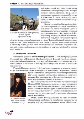 РОЗДІЛ II. ВИСОКЕ ВІДРОДЖЕННЯ...
мріє про золотий вік, коли людям знову
знадобляться послуги справжніх лицарів,
чесних і високоморальних. На цьому тлі
письменник змальовує нечувані багатства
й вражаючу бідність своїх сучасників,
свавілля чиновництва й невігластво ду­
ховенства.
Вірним слугою Дон Кіхота є його збро­
єносець —простий селянин Санчо Панса.
Під впливом свого господаря Санчо з
простакуватого й неотесаного селянина
перетворюється на стійку, порядну й без­
корисливу людину. Ці якості яскраво ви­
являються тоді, коли на бажання герцога
він стає тимчасовим губернатором острова. Чудово обізнаний із проблемами
простолюду, Санчо править островом краще за герцога, виявляючи мудрість
і витримку. Отже, роман, який замислювався як звичайна пародія на ли­
царські романи, вийшов далеко за межі цього задуму, чим і здобув велику
популярність.
3. Німецький гуманізм
Визначний гуманіст Еразм Роттердамський (1469-1536) народився в
Голландії, жив у Німеччині, Швейцарії, Англії, Франції, Італії, але справж­
ньою його «батьківщиною» стала «республіка вчених» — товариство осві­
чених людей. Найтісніше Е. Роттердамський був пов’язаний із німецьким
гуманізмом.
У творі «Похвала глупоті» (1511) автор гостро критикує духовенство, по­
казує переродження служителів церкви в зажерливих і корисливих людей.
Еразм Роттердамський пропонує очистити християнство
від ченців-неуків і висуває ідею створення «освіченої
церкви». Він також критикує феодалів, які використову­
вали церкву задля власного зб агачення.
Цю болючу тему гуманіст розвиває й у праці «Скарга
Миру» (1517). Він відкрито звинувачує владу королів, для
яких джерелом збагачення стають жахливі кровопролитні
війни. Найбільше митця обурюєте, що їм допомагає в цьо­
му католицьке духовенство. Тому Еразм Роттердамський
звертається до простих людей із закликом об’єднатися
проти паліїв війни.
Г. Гольбейн Молод- Отже, Еразм Роттердамський та інші гуманісти
ший. Еразм Роттер- обгрунтували необхідність перебудови суспільства на
дамський. 1523р. потребу реформування церковного життя в Німеччині.
К. Валер. Пам’ятник М. де Сервантесу
та його героям.
Фрагмент. 1928р.
 