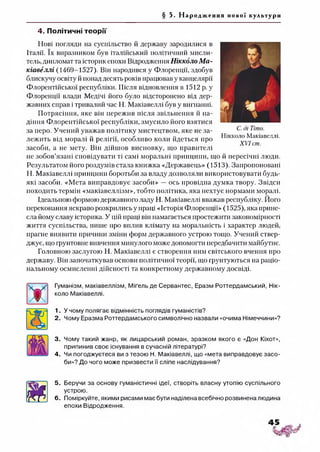 § 5. Н а р о д ж е н н я нової культури
4. Політичні теорії
Нові погляди на суспільство й державу зародилися в
Італії. їх виразником був італійський політичний мисли­
тель, дипломат та історик епохи Відродження Нікколо М а­
кіавеллі (1469-1527). Він народився у Флоренції, здобув
блискучу освіту й понад десять років працював у канцелярії
Флорентійської республіки. Після відновлення в 1512 р. у
Флоренції влади Медічі його було відсторонено від дер­
жавних справ і тривалий час Н. Макіавеллі був у вигнанні.
Потрясіння, яке він пережив після звільнення й па­
діння Флорентійської республіки, змусило його взятися
за перо. Учений уважав політику мистецтвом, яке не за­
лежить від моралі й релігії, особливо коли йдеться про
засоби, а не мету. Він дійшов висновку, що правителі
не зобов’язані сповідувати ті самі моральні принципи, що й пересічні люди.
Результатом його роздумів стала книжка «Державець» (1513). Запропоновані
Н. Макіавеллі нринцини боротьби за владу дозволяли використовувати будь-
які засоби. «Мета виправдовує засоби» —ось провідна думка твору. Звідси
походить термін «макіавеллізм», тобто політика, яка нехтує нормами моралі.
Ідеальною формою державного ладу Н. Макіавеллі вважав республіку. Його
переконання яскраво розкрились у праці «Історія Флоренції» (1525), яка прине­
сла йому славу історика. У цій праці він намагається простежити закономірності
життя суспільства, пише про вплив клімату на моральність і характер людей,
прагне виявити причини зміни форм державного устрою тощо. Учений ствер­
джує, що грунтовне вивчення минулого може допомогти передбачити майбутнє.
Головною заслугою Н. Макіавеллі є створення ним світського вчення про
державу. Він започаткував основи політичної теорії, що ґрунтуються на раціо­
нальному осмисленні дійсності та конкретному державному досвіді.
Гуманізм, макіавеллізм, Міґель де Сервантес, Еразм Роттердамський, Нік­
коло Макіавеллі.
1. У чому полягає відмінність поглядів гуманістів?
2. Чому Еразма Роттердамського символічно назвали «очима Німеччини»?
3. Чому такий жанр, як лицарський роман, зразком якого є «Дон Кіхот»,
припинив своє існування в сучасній літературі?
4. Чи погоджуєтеся ви з тезою Н. Макіавеллі, що «мета виправдовує засо­
би»? До чого може призвести її сліпе наслідування?56
5. Беручи за основу гуманістичні ідеї, створіть власну утопію суспільного
устрою.
6. Поміркуйте, якими рисами має бути наділена всебічно розвинена людина
епохи Відродження.
С. ді Тіто.
Нікколо Макіавеллі.
XVI ст.
 