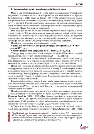 ВСТУП
2. Хронологічні межі та періодизація Нового часу
Межею між середніми віками й Новим часом є епоха великих географічних
відкриттів, початком якої стали подорожі відомих мореплавців — Христо-
фора Колумба (1492) і Васко да Гамм (1497-1498). Відкриття нових земель
докорінно змінило не тільки географічну, а й економічну та політичну карти
світу. У Західній Європі розпочалася «революція цін», яка прискорила роз­
виток капіталістичних відносин і перетворила більшість європейських країн
і Сполучені Штати Америки на метрополії.
На Сході цей процес зумовив посилення кризових явищ та уповільнення
темпів розвитку. Як наслідок, колись високорозвинені східні країни стали
колоніями чи напівколоніями. Отже, відбулися важливі зміни, що сприяли
виникненню колоніальної системи, у межах якої утворився всесвітній еконо­
мічний ринок, де країни Сходу перебували в становищі підлеглих.
Новий час складається з двох основних етапів:
• раннього Нового часу, або ранньомодерна доба (межа ХУ-ХУІ ст. —
середина XVII ст.);
• власне Нового часу (середина XVII —межа ХІХ-ХХ ст.).
У підручнику подано навчальний матеріал про ранній Новий час і перший
період власне Нового часу (друга половина XVII —XVIII ст.).
Термін «Новий час» у європейській суспільно-політичній думці виник у
добу Відродження. Нині він означає насамперед процес становлення й утвер­
дження буржуазних відносин, на яких Грунтується західна цивілізація.
Новий час —це епоха докорінних зрушень, глибоких змін в економічному й
культурно-політичному житті. Спільним для розвитку більшості європейських
держав стало прискорення процесів об’єднання державних територій навколо
єдиного центру. Зміна форм верховної влади сприяла створенню абсолютист­
ських монархій у Європі й остаточному формуванню загальноєвропейської
системи міжнародних відносин.
В економіці провідних європейських країн активізувався процес первіс­
ного накопичення капіталу, унаслідок чого відбувся новий поділ суспільства.
Починаючи із XVI ст. європейський Захід суттєво впливає на подальший
розвиток усіх країн світу.
Новий час був і залишається предметом дослідження для багатьох учених.
На особливу увагу заслуговує тритомна праця відомого французького історика
Фернана Броделя (1902-1986) «Матеріальна цивілізація, економіка і капі­
талізм. Х ^-Х Я ІІ ст.» (1979), перекладена багатьма мовами світу, зокрема й
українською. У цій праці він дослідив найважливіші деталі побуту населення
країн світу за нових часів: оселю, харчі, одяг, техніку, гроші та ін.
В Україні проблеми Нового часу вивчав талановитий учений і громад­
ський діяч, професор Київського університету Іван Лучицький (1845-1918).
Ранній Новий час (ранньомодерна доба) —період з кінця XV —до середини
XVII ст. вісторії Європи, який характеризується розвитком ранньокапіталістичних
відносин і масштабними змінами в політичній, релігійній і культурній сферах.
Натомість на Сході в цей час ще тривало середньовіччя.
 