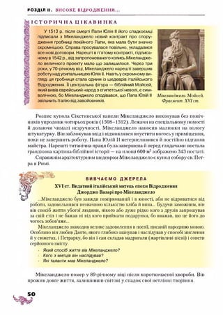 РОЗДІЛ II. ВИСОКЕ ВІДРОДЖЕННЯ...
І С Т О Р И Ч Н А Ц І К А В И Н К А
У 1513 р. після смерті Папи Юлія І! його спадкоємці
підписали з Мікеланджело новий контракт про спору­
дження гробниці покійного Папи, яка мала бути значно
скромнішою. Справа просувалася повільно, укладалися
все нові договори. Нарешті в п’ятому контракті, підписа­
ному в 1542 р., від запропонованого колись Мікеландже­
ло величного проекту мало що залишилося. Через три
роки, у 70-річному віці, Мікеланджело нарешті завершив
роботу надусипальницею Юлія II. Навітьу скромному ви­
гляді ця гробниця стала одним із шедеврів італійського
Відродження. Її центральна фігура — біблійний Мойсей,
який вивів єврейський народ з єгипетської неволі, є сим­
волічною, бо Мікеланджело сподівався, що Папа Юлій II
звільнить Італію від завойовників.
Мікеланджело. Мойсей.
Фрагмент. XVI ст.
Розпис купола Сікстинської капели Мікеланджело виконував без поміч­
ників упродовж чотирьох років (1508-1512). Лежачи на спеціальному помості
й долаючи чималі незручності, Мікеланджело наносив малюнки на вологу
штукатурку. Він заблокував вхід і відмовлявся впустити когось у приміщення,
поки не завершить роботу. Папа Юлій II нетерпеливився й постійно підганяв
майстра. Нарешті титанічна праця була завершена й перед глядачами постала
грандіозна картина біблійної історії —на площі 600 м2зображено 343 постаті.
Справжнім архітектурним шедевром Мікеланджело є купол собору св. Пет­
ра в Римі.
Ж ш В И В Ч А Є М О Д Ж Е Р Е Л А
XVI ст. Видатний італійський митець епохи Відродження
Джорджо Базарі про Мікеланджело
...Мікеланджело був завжди поміркований і в юності, аби не відриватися від
роботи, задовольнявся незначною кількістю хліба й вина... Будучи заможним, він
вів спосіб життя убогої людини, нікого або дуже рідко кого з друзів запрошував
за свій стіл і не бажав ні від кого приймати подарунки, бо вважав, що це його до
чогось зобов’яже...
Мікеланджело знаходив велике задоволення в поезії, писаній народною мовою.
Особливо він любив Данте, якого глибоко шанував і наслідував у способі мислення
й у сюжетах, і Петрарку, бо він і сам складав мадригали (жартівливі пісні) і сонети
серйозного змісту.
Який спосіб життя вів Мікеланджело?
Кого з митців він наслідував?
Які таланти мав Мікеланджело?
Мікеланджело помер у 89-річному віці після короткочасної хвороби. Він
прожив довге життя, залишивши світові у спадок свої нетлінні творіння.
 