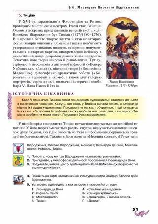 § 6. Мистецтво Високого Від ро дж ен н я
5. Тиціан
У XVI ст. паралельно з Флоренцією та Римом
провідним мистецьким центром Італії стає Венеція.
Одним з яскравих представників венеційської школи
Високого Відродження був Тиціан (1477/1480-1576).
Він прожив багате творче життя й став новатором
форм і жанрів живопису. З іменем Тиціана пов’язують
утвердження станкових полотен, створення монумен­
тальних вівтарних картин, виокремлення пейзажу в
самостійний жанр, розробки різних типів портретів.
Тематика його творів широка й різноманітна. Тут зу­
стрінемо й персонажів з античної міфології («Венера
Урбинська», «Даная»), вівтарні твори («Вознесіння
Мадонни»), філософсько-драматичні роботи («Ко­
ронування терновим вінком»), а також цілу галерею
портретів, серед яких і визначні історичні особи
Карл V, Папа Павло III та ін.
Тиціан. Вознесіння
Мадонни. 1516-1518рр.
І С Т О Р И Ч Н А І Д І К А В И Н К А
Карл V призначив Тиціана своїм придворним художником і ставився до нього
з винятковою пошаною. Кажуть, що якось у Тиціана випали пензлі, а імператор
підняв їх і віддав художникові. Придворні не на жарт обурилися, і тоді імператор
їм сказав: «Герцогами й графами я можу зробити кого завгодно, а ще одного Ти­
ціана зробити не може ніхто». Придворні були засоромлені.
У пізній період свого життя Тиціан все частіше звертається до релігійної те­
матики. У його творах змагаються радіть і смуток, відчувається захоплення си­
лою духу людини, яка гідно зносить життєві випробування, борючись за прав­
ду й не боячись смерті. Такими є його полотна «Несення хреста», «П’єта» та ін.
Відродження, Високе Відродження, меценат; Леонардо да Вінчі, Мікелан-
джело, Рафаель, Тиціан.
1. Поясніть, чому митців Відродження називають гуманістами.
2. Пригадайте, у яких сферах діяльності прославився Леонардо да Вінчі.
3. Подумайте, чому в центрі гробниці папи Юлія II Мікеланджело розмістив
скульптуру Мойсея.
4. Покажіть на карті найвизначніші культурні центри Західної Європи доби
Відродження.
5. Установіть відповідність між автором і назвою його твору.
1 Леонардо да Вінчі А
2 Рафаель Санті Б
3 Мікеланджело В
4 Тиціан г
«Сікстинська мадонна»
«Венера Урбинська»
«Джоконда», «Таємна вечеря»
«Давид»
 