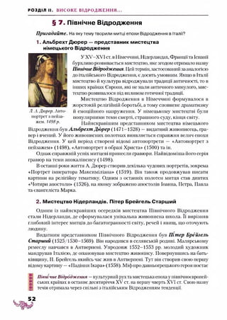 РОЗДІЛ II. ВИСОКЕ ВІДРОДЖЕННЯ...
§ 7. Північне Відродження
Пригадайте. На яку тему творили митці епохи Відродження в Італії?
1. Альбрехт Дюрер —представник мистецтва
німецького Відродження
У ХУ-ХУІ ст. в Німеччині, Нідерландах, Франціїта Іспанії
бурхливо розвивається мистецтво, яке згодом отримало назву
Північне Відродження. Цей термін, застосований за аналогією
до італійського Відродження, є досить умовним. Якщо в Італії
мистецтво й культура відроджувати традиції античності, то в
інших країнах Європи, які не мали античного минулого, мис­
тецтво розвивалося під впливом готичної традиції.
Мистецтво Відродження в Німеччині формувалося в
жорстокій релігійній боротьбі, а тому сповнене драматизму
Л. А.Дюрер. Авто- й емоційного напруження. У німецькому мистецтві були
портрет з пейза- популярними теми смерті, страшного суду, кінця світу.
жем. 1498р. Найяскравішим представником мистецтва німецького
Відродження був Альбрехт Дюрер (1471-1528) —видатний живописець, гра­
вер і вчений. У його живописних полотнах виявляється справжня велич епохи
Відродження. У цей період створені відомі автопортрети — «Автопортрет з
пейзажем» (1498), «Автопортрет в образі Христа» (1500) та ін.
Однак справжній успіх митцеві принесли гравюри. Найвідоміша його серія
гравюр на теми апокаліпсису (1498).
В останні роки життя А. Дюрер створив декілька чудових портретів, зокрема
«Портрет імператора Максиміліана» (1519). Він також продовжував писати
картини на релігійну тематику. Одним з останніх полотен митця став диптих
«Чотири апостоли» (1526), на якому зображено апостолів Іоанна, Петра, Павла
та євангеліста Марка.
2. Мистецтво Нідерландів. Пітер Брейгель Старший
Одним із найяскравіших осередків мистецтва Північного Відродження
стали Нідерланди, де сформувалася унікальна живописна школа. Її вирізняв
глибокий інтерес митців до багатогранності світу, речей і явищ, що оточують
людину.
Видатним представником Північного Відродження був Пітер Брейгель
Старший (1525/1530-1569). Він народився в селянській родині. Малярському
ремеслу навчався в Антверпені. Упродовж 1552-1553 рр. молодий художник
мандрував Італією, де опановував мистецтво живопису. Повернувшись на бать­
ківщину, П. Брейгель якийсь час жив в Антверпені. Тут він створив свою першу
відому картину —«Падіння Ікара» (1558). Міф про давньогрецького героя постає
Північне Відродження —культурний рух та мистецька епоха у північноєвропей-
ських країнах в останнє десятиріччя XV ст. на першу чверть XVI ст. Свою назву
течія отримала через спільні з італійським Відродженням тенденції.
 