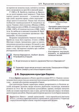 § 8. З а р о д ж е н н я культури бароко
на картині як незначна подія, натомість основна
увага зосереджена на простій селянській праці.
У 1563 р. П. Брейгель переїхав до Брюссе­
ля, де досяг вершин своєї творчості. Теми його
картин досить заземлені — селянські свята,
ігри дітей, щоденна праця, а його персонажі —
люди прості й неотесані. Однак їхні обличчя
позбавлені індивідуальності й скидаються на
маски. Такими є його полотна «Жнива» (1565),
«Мисливці насипу» (1565), «Селянський танок»
(1566-1567), «Селянське весілля» (1566-1567)
та ін. За любов до селянської тематики П. Брей­
гель отримав від сучасників прізвиська «Му­
жицький», «Селянський».
Яскравим завершенням творчого шляху П.
Брейгеля стала його картина «Сліпі» (1568).
Шестеро сліпців, тримаючись один за одного,
невпевнено рухаються вперед. Останній із них
навіть не здогадується про те, що перший уже
падає в яму. Ця картина свідчить про глибоке
розчарування митця в житті.
X
Північне Відродження, Альбрехт Дюрер,
Пітер Брейгель Старший.
П. Брейгель. Падіння Ікара.
1558р.
• Пригадайтедавньогрецький
міф про Дедала та Ікара.
П. Брейгель Старший.
Селянське весілля. 1568р.
• Споглядаючи ілюстрацію,
розкажіть, як відбувалося
селянське весілля.
1. Як ідеї вплинули на творчість художників Північного Відродження?
2. Порівняйте твори митців античного мистецтва, Середньовіччя й Відро­
дження. Знайдіть у них спільні й відмінні ознаки.
§ 8. Зародження культури бароко
Стиль бароко зародився в Римі в другій половині XVI ст. Однією з визна­
чальних його ознак став дух оновленої католицької релігійності, а історичним
тлом —розквіт абсолютних монархій в Європі.
Для архітектури бароко характерна пишна декоративність із безліччю де­
талей, кольорове ліплення, щедра позолота, різьблення, скульптура, живописні
розписи на стелі. Це час панування дугоподібних, кривих, химерно вигнутих
ліній, що плавно перетікають одна в одну, урочистих фасадів споруд і величних
архітектурних ансамблів. Першим архітектурним зразком стилюбароко вважають
Бароко (італ. Вагоссо —дивний, примхливий) —стиль європейського мистецтва
XVII ст., для якого характерні пишнота, примхливість, грандіозність. У перекладі
з португальської бароко означає «перлина неправильної форми».
 