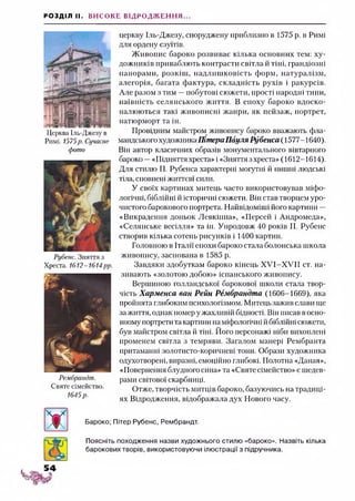 РОЗДІЛ II. ВИСОКЕ ВІДРОДЖЕННЯ...
Церква Іль-Джезу в
Римі. 1575р. Сучасне
фото
Рубенс. Зняття з
Хреста. 1612-1614рр.
Рембрандт.
Святе сімейство.
1645р.
церкву Іль-Джезу, споруджену приблизно в 1575 р. в Римі
для ордену єзуїтів.
Живопис бароко розвиває кілька основних тем: ху­
дожників приваблють контрасти світла й тіні, грандіозні
панорами, розкіш, надлишковість форм, натуралізм,
алегорія, багата фактура, складність рухів і ракурсів.
Але разом з тим —побутові сюжети, прості народні типи,
наївність селянського життя. В епоху бароко вдоско­
налюються такі живописні жанри, як пейзаж, портрет,
натюрморт та ін.
Провідним майстром живопису бароко вважають фла­
мандського художникаПітера Пауля Рубенса (1577-1640).
Він автор класичних образів монументального вівтарного
бароко —«Підняття хреста» і «Зняття з хреста» (1612-1614).
Для стилю П. Рубенса характерні могутні й пишні людські
тіла, сповнені життєві сили.
У своїх картинах митець часто використовував міфо­
логічні, біблійні й історичні сюжети. Він став творцем уро­
чистого барокового портрета. Найвідоміші його картини —
«Викрадення доньок Левкіппа», «Персей і Андромеда»,
«Селянське весілля» та ін. Упродовж 40 років П. Рубенс
створив кілька сотень рисунків і 1400 картин.
Головною в Італії епохи бароко стала болонська школа
живопису, заснована в 1585 р.
Завдяки здобуткам бароко кінець ХУІ-ХУІІ ст. на­
зивають «золотою добою» іспанського живопису.
Вершиною голландської барокової школи стала твор­
чість Харменса ван Рейн Рембрандта (1606-1669), яка
пройнята глибоким психологізмом. Митець зажив слави ще
за життя, однак помер у жахливій бідності. Він писав в осно­
вному портрети та картини на міфологічні йбіблійні сюжети,
був майстром світла й тіні. Його персонажі ніби вихоплені
променем світла з темряви. Загалом манері Рембранта
притаманні золотисто-коричневі тони. Образи художника
одухотворені, виразні, емоційно глибокі. Полотна «Даная»,
«Повернення блудного сина» та «Святе сімейство» є шедев­
рами світової скарбниці.
Отже, творчість митців бароко, базуючись на традиці­
ях Відродження, відображала дух Нового часу.
Бароко; Пітер Рубенс, Рембрандт.
Поясніть походження назви художнього стилю «бароко». Назвіть кілька
барокових творів, використовуючи ілюстрації з підручника.
 